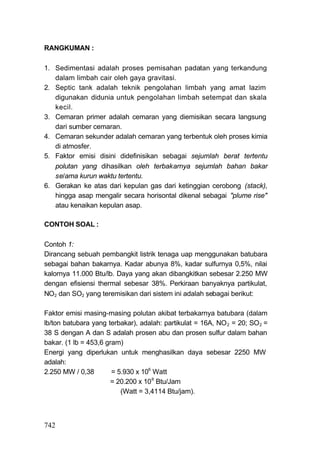 RANGKUMAN :

1. Sedimentasi adalah proses pemisahan padatan yang terkandung
   dalam limbah cair oleh gaya gravitasi.
2. Septic tank adalah teknik pengolahan limbah yang amat lazim
   digunakan didunia untuk pengolahan limbah setempat dan skala
   kecil.
3. Cemaran primer adalah cemaran yang diemisikan secara langsung
   dari sumber cemaran.
4. Cemaran sekunder adalah cemaran yang terbentuk oleh proses kimia
   di atmosfer.
5. Faktor emisi disini didefinisikan sebagai sejumlah berat tertentu
   polutan yang dihasilkan oleh terbakarnya sejumlah bahan bakar
   se/ama kurun waktu tertentu.
6. Gerakan ke atas dari kepulan gas dari ketinggian cerobong (stack),
   hingga asap mengalir secara horisontal dikenal sebagai "plume rise"
   atau kenaikan kepulan asap.

CONTOH SOAL :

Contoh 1:
Dirancang sebuah pembangkit listrik tenaga uap menggunakan batubara
sebagai bahan bakarnya. Kadar abunya 8%, kadar sulfurnya 0,5%, nilai
kalornya 11.000 Btu/lb. Daya yang akan dibangkitkan sebesar 2.250 MW
dengan efisiensi thermal sebesar 38%. Perkiraan banyaknya partikulat,
NO2 dan SO2 yang teremisikan dari sistem ini adalah sebagai berikut:

Faktor emisi masing-masing polutan akibat terbakarnya batubara (dalam
lb/ton batubara yang terbakar), adalah: partikulat = 16A, NO 2 = 20; SO 2 =
38 S dengan A dan S adalah prosen abu dan prosen sulfur dalam bahan
bakar. (1 lb = 453,6 gram)
Energi yang diperlukan untuk menghasilkan daya sebesar 2250 MW
adalah:
2.250 MW / 0,38        = 5.930 x 106 Watt
                       = 20.200 x 10 6 Btu/Jam
                          (Watt = 3,4114 Btu/jam).



742
 