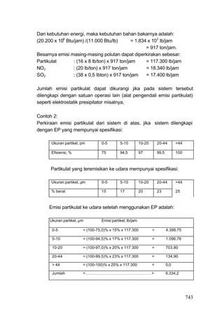 Dari kebutuhan energi, maka kebutuhan bahan bakarnya adalah:
(20.200 x 106 Btu/jam) /(11.000 Btu/lb)        = 1.834 x 103 lb/jam
                                                      = 917 ton/jam.
Besarnya emisi masing-masing polutan dapat diperkirakan sebesar:
Partikulat       : (16 x 8 lb/ton) x 917 ton/jam      = 117.300 lb/jam
NO2              : (20 lb/ton) x 917 ton/jam          = 18.340 lb/jam
SO2              : (38 x 0,5 Ibton) x 917 ton/jam     = 17.400 lb/jam

Jumlah emisi partikulat dapat dikurangi jika pada sistem tersebut
dilengkapi dengan satuan operasi lain (alat pengendali emisi partikulat)
seperti elektrostatik presipitator misalnya,

Contoh 2:
Perkiraan emisi partikulat dari sistem di atas, jika sistem dilengkapi
dengan EP yang mempunyai spesifikasi:

       Ukuran partikel, pm       0-5        5-10          10-20       20-44        >44

       Efisiensi, %              75         94,5          97          99,5         100



      Partikulat yang teremisikan ke udara mempunyai spesifikasi:

       Ukuran partikel, μm       0-5        5-10          10-20       20-44        >44

       % berat                   15         17            20          23           25



     Emisi partikulat ke udara setelah menggunakan EP adalah:

      Ukuran partikel, μm        Emisi partikel, lb/jam

       0-5              = (100-75,0)% x 15% x 117.300             =          4.398,75

       5-10             = (100-94,5)% x 17% x 117.300             =          1.096,76

       10-20            = (100-97,0)% x 20% x 117.300             =          703,80

       20-44            = (100-99,5)% x 23% x 117.300             =          134,90

       > 44             = (100-100)% x 25% x 117.300              =          0,0

       Jumlah           =……………………………………………=                                  6.334,2




                                                                                         743
 