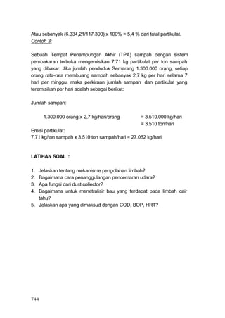 Atau sebanyak (6.334,21/117.300) x 100% = 5,4 % dari total partikulat.
Contoh 3:

Sebuah Tempat Penampungan Akhir (TPA) sampah dengan sistem
pembakaran terbuka mengemisikan 7,71 kg partikulat per ton sampah
yang dibakar. Jika jumlah penduduk Semarang 1.300.000 orang, setiap
orang rata-rata membuang sampah sebanyak 2,7 kg per hari selama 7
hari per minggu, maka perkiraan jumlah sampah dan partikulat yang
teremisikan per hari adalah sebagai berikut:

Jumlah sampah:

      1.300.000 orang x 2,7 kg/hari/orang          = 3.510.000 kg/hari
                                                   = 3.510 ton/hari
Emisi partikulat:
7,71 kg/ton sampah x 3.510 ton sampah/hari = 27.062 kg/hari


LATIHAN SOAL :

1. Jelaskan tentang mekanisme pengolahan limbah?
2. Bagaimana cara penanggulangan pencemaran udara?
3. Apa fungsi dari dust collector?
4. Bagaimana untuk menetralisir bau yang terdapat pada limbah cair
   tahu?
5. Jelaskan apa yang dimaksud dengan COD, BOP, HRT?




744
 