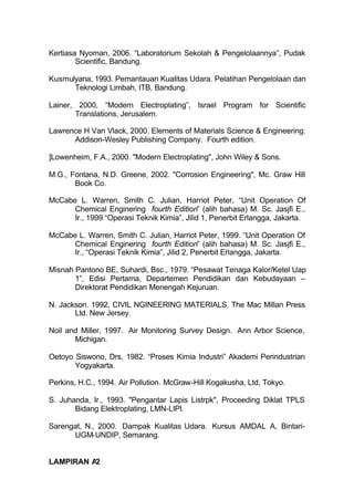 Kertiasa Nyoman, 2006. “Laboratorium Sekolah & Pengelolaannya”, Pudak
        Scientific, Bandung.

Kusmulyana, 1993. Pemantauan Kualitas Udara. Pelatihan Pengelolaan dan
      Teknologi Limbah, ITB, Bandung.

Lainer, 2000, “Modern Electroplating”, Israel Program for Scientific
       Translations, Jerusalem.

Lawrence H Van Vlack, 2000. Elements of Materials Science & Engineering.
      Addison-Wesley Publishing Company. Fourth edition.

]Lowenheim, F.A., 2000. "Modern Electroplating", John Wiley & Sons.

M.G., Fontana, N.D. Greene, 2002. "Corrosion Engineering", Mc. Graw Hill
       Book Co.

McCabe L. Warren, Smith C. Julian, Harriot Peter, “Unit Operation Of
      Chemical Enginering fourth Edition” (alih bahasa) M. Sc. Jasjfi E.,
      Ir., 1999 “Operasi Teknik Kimia”, Jilid 1, Penerbit Erlangga, Jakarta.

McCabe L. Warren, Smith C. Julian, Harriot Peter, 1999. “Unit Operation Of
      Chemical Enginering fourth Edition” (alih bahasa) M. Sc. Jasjfi E.,
      Ir., “Operasi Teknik Kimia”, Jilid 2, Penerbit Erlangga, Jakarta.

Misnah Pantono BE, Suhardi, Bsc., 1979. “Pesawat Tenaga Kalor/Ketel Uap
       1”, Edisi Pertama, Departemen Pendidikan dan Kebudayaan –
       Direktorat Pendidikan Menengah Kejuruan.

N. Jackson. 1992, CIVIL NGINEERING MATERIALS. The Mac Millan Press
       Ltd. New Jersey.

Noil and Miller, 1997. Air Monitoring Survey Design. Ann Arbor Science,
       Michigan.

Oetoyo Siswono, Drs, 1982. “Proses Kimia Industri” Akademi Perindustrian
       Yogyakarta.

Perkins, H.C., 1994. Air Pollution. McGraw-Hill Kogakusha, Ltd, Tokyo.

S. Juhanda, Ir., 1993. "Pengantar Lapis Listrpk", Proceeding Diklat TPLS
       Bidang Elektroplating, LMN-LIPI.

Sarengat, N., 2000. Dampak Kualitas Udara. Kursus AMDAL A, Bintari-
      UGM-UNDIP, Semarang.


LAMPIRAN A2
 