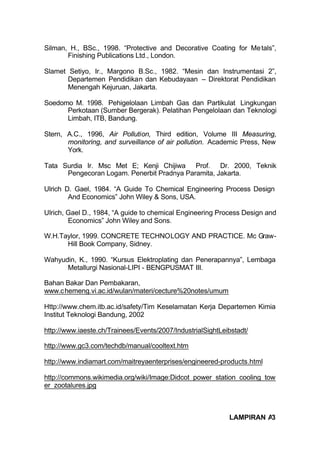 Silman, H., BSc., 1998. “Protective and Decorative Coating for Me tals”,
       Finishing Publications Ltd., London.

Slamet Setiyo, Ir., Margono B.Sc., 1982. “Mesin dan Instrumentasi 2”,
       Departemen Pendidikan dan Kebudayaan – Direktorat Pendidikan
       Menengah Kejuruan, Jakarta.

Soedomo M. 1998. Pehigelolaan Limbah Gas dan Partikulat Lingkungan
      Perkotaan (Sumber Bergerak). Pelatihan Pengelolaan dan Teknologi
      Limbah, ITB, Bandung.

Stern, A.C., 1996, Air Pollution, Third edition, Volume III Measuring,
       monitoring, and surveillance of air pollution. Academic Press, New
       York.

Tata Surdia Ir. Msc Met E; Kenji Chijiwa Prof. Dr. 2000, Teknik
      Pengecoran Logam. Penerbit Pradnya Paramita, Jakarta.

Ulrich D. Gael, 1984. “A Guide To Chemical Engineering Process Design
        And Economics” John Wiley & Sons, USA.

Ulrich, Gael D., 1984, “A guide to chemical Engineering Process Design and
        Economics” John Wiley and Sons.

W.H.Taylor, 1999. CONCRETE TECHNOLOGY AND PRACTICE. Mc Graw-
      Hill Book Company, Sidney.

Wahyudin, K., 1990. “Kursus Elektroplating dan Penerapannya”, Lembaga
      Metallurgi Nasional-LIPI - BENGPUSMAT III.

Bahan Bakar Dan Pembakaran,
www.c hemeng.vi.ac.id/wulan/materi/cecture%20notes/umum

Http://www.chem.itb.ac.id/safety/Tim Keselamatan Kerja Departemen Kimia
Institut Teknologi Bandung, 2002

http://www.iaeste.ch/Trainees/Events/2007/IndustrialSightLeibstadt/

http://www.gc3.com/techdb/manual/cooltext.htm

http://www.indiamart.com/maitreyaenterprises/engineered-products.html

http://commons.wikimedia.org/wiki/Image:Didcot_power_station_cooling_tow
er_zootalures.jpg



                                                            LAMPIRAN A3
 