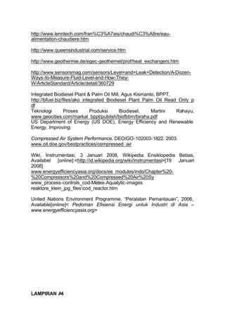 http://www.lenntech.com/fran%C3%A7ais/chaudi%C3%A8re/eau-
alimentation-chaudiere.htm

http://www.queensindustrial.com/service.htm

http://www.geothermie.de/egec-geothernet/prof/heat_exchangers.htm

http://www.sensorsmag.com/sensors/Level+and+Leak+Detection/A-Dozen-
Ways-to-Measure-Fluid-Level-and-How-They-
W/ArticleStandard/Article/detail/360729

Integrated Biodiesel Plant & Palm Oil Mill, Agus Kismanto, BPPT,
http://bfuel.biz/files/ako_integrated_Biodiesel_Plant_Palm_Oil_Read_Only_p
df
Teknologi         Proses       Produksi     Biodiesel,   Martini   Rahayu,
www.geocities.com/markal_bppt/pubilsh/biofbbm/biraha.pdf
US Department of Energy (US DOE), Energy Efficiency and Renewable
Energy. Improving.

Compressed Air System Performance. DEO/GO-102003-1822. 2003.
www.oit.doe.gov/bestpractices/compressed_air

Wiki, Instrumentasi, 3 Januari 2008, Wikipedia Ensiklopedia Bebas,
Availabel [online]:<http://id.wikipedia.org/wiki/Instrumentasi>[19 Januari
2008]
www.energyefficiencyasia.org/docs/ee_modules/indo/Chapter%20-
%20Compressors%20and%20Compressed%20Air%20Sy
www_process-controls_cod-Metex-Aqualytic-images
reaktore_klein_jpg_filescod_reactor.htm

United Nations Environment Programme, “Peralatan Pemantauan”, 2006,
Available[online]< Pedoman Efisiensi Energi untuk Industri di Asia –
www.energyefficiencyasia.org>




LAMPIRAN A4
 