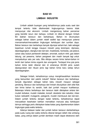 BAB VII
                         LIMBAH INDUSTRI


       Limbah adalah buangan yang kehadirannya pada suatu saat dan
tempat tertentu tidak dikehendaki lingkungannya karena tidak
mempunyai nilai ekonomi. Limbah mengandung bahan pencemar
yang bersifat racun dan bahaya. Limbah ini dikenal dengan limbah
B3 (bahan beracun dan berbahaya). Bahan ini dirumuskan
sebagai bahan dalam jumlah relatif sedikit tapi mempunyai potensi
mencemarkan/merusakkan lingkungan kehidupan dan sumber daya.
Bahan beracun dan berbahaya banyak dijumpai sehari-hari, baik sebagai
keperluan rumah tangga maupun industri yang tersimpan, diproses,
diperdagangkan, diangkut dan lain-lain. Insektisida, herbisida, zat pelarut,
cairan atau bubuk pembersih deterjen, amoniak, sodium nitrit, gas dalam
tabung, zat pewarna, bahan pengawet dan masih banyak lagi untuk
menyebutnya satu per satu. Bila ditinjau secara kimia bahan-bahan ini
terdiri dari bahan kimia organik dan anorganik. Terdapat lima juta jenis
bahan kimia telah dikenal dan di antaranya 60.000 jenis sudah
dipergunakan dan ribuan jenis lagi bahan kimia baru setiap tahun
diperdagangkan.

      Sebagai limbah, kehadirannya cukup mengkhawatirkan terutama
yang bersumber dari pabrik industriy Bahan beracun dan berbahaya
banyak digunakan sebagai bahan baku industri maupun sebagai
penolong. Beracun dan berbahaya dari limbah ditunjukkan oleh sifat fisik
dan kimia bahan itu sendiri, baik dari jumlah maupun kualitasnya.
Beberapa kriteria berbahaya dan beracun telah ditetapkan antara lain
mudah terbakar, mudah meledak, korosif, oksidator dan reduktor, iritasi
bukan radioaktif, mutagenik, patogenik, mudah membusuk dan lain-lain.
Dalam jumlah tertentu dengan kadar tertentu, kehadirannya dapat
merusakkan kesehatan bahkan mematikan manusia atau kehidupan
lainnya sehingga perlu ditetapkan batas-batas yang diperkenankan dalam
lingkungan pada waktu tertentu.
      Adanya batasan kadar dan jumlah bahan beracun danberbahaya
pada suatu ruang dan waktu tertentu dikenal dengan istilah nilai ambang
batas, yang artinya dalam jumlah demikian masih dapat ditoleransi oleh


                                                                        561
 