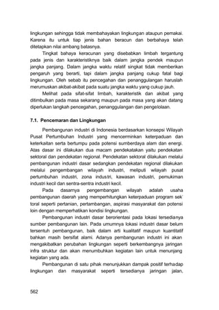 lingkungan sehingga tidak membahayakan lingkungan ataupun pemakai.
Karena itu untuk tiap jenis bahan beracun dan berbahaya telah
ditetapkan nilai ambang batasnya.
      Tingkat bahaya keracunan yang disebabkan limbah tergantung
pada jenis dan karakteristiknya baik dalam jangka pendek maupun
jangka panjang. Dalam jangka waktu relatif singkat tidak memberikan
pengaruh yang berarti, tapi dalam jangka panjang cukup fatal bagi
lingkungan. Oleh sebab itu pencegahan dan penanggulangan haruslah
merumuskan akibat-akibat pada suatu jangka waktu yang cukup jauh.
      Melihat pada sifat-sifat limbah, karakteristik dan akibat yang
ditimbulkan pada masa sekarang maupun pada masa yang akan datang
diperlukan langkah pencegahan, penanggulangan dan pengelolaan.

7.1. Pencemaran dan Lingkungan
      Pembangunan industri di Indonesia berdasarkan konsepsi Wilayah
Pusat Pertumbuhan Industri yang mencerminkan keterpaduan dan
keterkaitan serta bertumpu pada potensi sumberdaya alam dan energi.
Atas dasar ini dilakukan dua macam pendekatakan yaitu pendekatan
sektoral dan pendekatan regional. Pendekatan sektoral dilakukan melalui
pembangunan industri dasar sedangkan pendekatan regional dilakukan
melalui pengembangan wilayah industri, meliputi wilayah pusat
pertumbuhan industri, zona indus tri, kawasan industri, pemukiman
industri kecil dan sentra-sentra industri kecil.
      Pada      dasarnya    pengembangan         wilayah adalah  usaha
pembangunan daerah yang memperhitungkan keterpaduan program sek-
toral seperti pertanian, pertambangan, aspirasi masyarakat dan potensi
loin dengan memperhatikan kondisi lingkungan.
      Pembangunan industri dasar berorientasi pada lokasi tersedianya
sumber pembangunan lain. Pada umumnya lokasi industri dasar belum
tersentuh pembangunan, baik dalam arti kualitatif maupun kuantitatif
bahkan masih bersifat alami. Adanya pembangunan industri ini akan
mengakibatkan perubahan lingkungan seperti berkembangnya jaringan
infra struktur dan akan menumbuhkan kegiatan lain untuk menunjang
kegiatan yang ada.
      Pembangunan di satu pihak menunjukkan dampak positif terhadap
lingkungan dan masyarakat seperti tersedianya jaringan jalan,



562
 