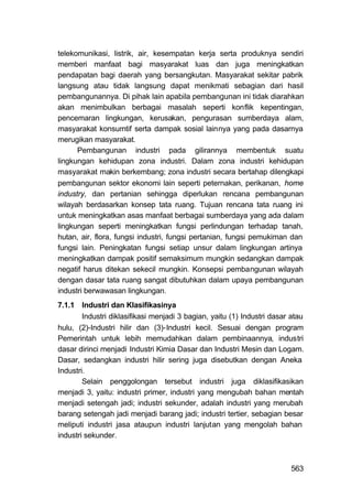 telekomunikasi, listrik, air, kesempatan kerja serta produknya sendiri
memberi manfaat bagi masyarakat luas dan juga meningkatkan
pendapatan bagi daerah yang bersangkutan. Masyarakat sekitar pabrik
langsung atau tidak langsung dapat menikmati sebagian dari hasil
pembangunannya. Di pihak lain apabila pembangunan ini tidak diarahkan
akan menimbulkan berbagai masalah seperti konflik kepentingan,
pencemaran lingkungan, kerusakan, pengurasan sumberdaya alam,
masyarakat konsumtif serta dampak sosial lainnya yang pada dasarnya
merugikan masyarakat.
      Pembangunan industri pada gilirannya membentuk suatu
lingkungan kehidupan zona industri. Dalam zona industri kehidupan
masyarakat makin berkembang; zona industri secara bertahap dilengkapi
pembangunan sektor ekonomi lain seperti peternakan, perikanan, home
industry, dan pertanian sehingga diperlukan rencana pembangunan
wilayah berdasarkan konsep tata ruang. Tujuan rencana tata ruang ini
untuk meningkatkan asas manfaat berbagai sumberdaya yang ada dalam
lingkungan seperti meningkatkan fungsi perlindungan terhadap tanah,
hutan, air, flora, fungsi industri, fungsi pertanian, fungsi pemukiman dan
fungsi lain. Peningkatan fungsi setiap unsur dalam lingkungan artinya
meningkatkan dampak positif semaksimum mungkin sedangkan dampak
negatif harus ditekan sekecil mungkin. Konsepsi pembangunan wilayah
dengan dasar tata ruang sangat dibutuhkan dalam upaya pembangunan
industri berwawasan lingkungan.
7.1.1 Industri dan Klasifikasinya
        Industri diklasifikasi menjadi 3 bagian, yaitu (1) Industri dasar atau
hulu, (2)-Industri hilir dan (3)-Industri kecil. Sesuai dengan program
Pemerintah untuk lebih memudahkan dalam pembinaannya, industri
dasar dirinci menjadi Industri Kimia Dasar dan Industri Mesin dan Logam.
Dasar, sedangkan industri hilir sering juga disebutkan dengan Aneka
Industri.
        Selain penggolongan tersebut industri juga diklasifikasikan
menjadi 3, yaitu: industri primer, industri yang mengubah bahan mentah
menjadi setengah jadi; industri sekunder, adalah industri yang merubah
barang setengah jadi menjadi barang jadi; industri tertier, sebagian besar
meliputi industri jasa ataupun industri lanjutan yang mengolah bahan
industri sekunder.



                                                                         563
 