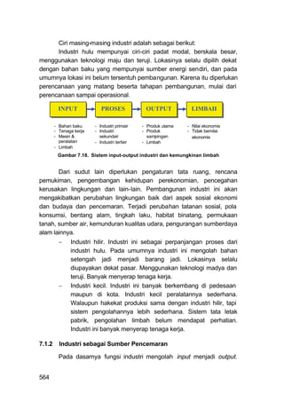 Ciri masing-masing industri adalah sebagai berikut:
      Industri hulu mempunyai ciri-ciri padat modal, berskala besar,
menggunakan teknologi maju dan teruji. Lokasinya selalu dipilih dekat
dengan bahan baku yang mempunyai sumber energi sendiri, dan pada
umumnya lokasi ini belum tersentuh pembangunan. Karena itu diperlukan
perencanaan yang matang beserta tahapan pembangunan, mulai dari
perencanaan sampai operasional.

         INPUT              PROSES             OUTPUT            LIMBAH

        - Bahan baku     - Industri primair   - Produk utama   - Nilai ekonomis
        - Tenaga kerja   - Industri           - Produk         - Tidak bernilai
        - Mesin &          sekundair            sampingan        ekonomis
          peralatan      - Industri tertier   - Limbah
        - Limbah
         Gambar 7.18. Sistem input-output industri dan kemungkinan limbah


       Dari sudut lain diperlukan pengaturan tata ruang, rencana
pemukiman, pengembangan kehidupan perekonomian, pencegahan
kerusakan lingkungan dan lain-lain. Pembangunan industri ini akan
mengakibatkan perubahan lingkungan baik dari aspek sosial ekonomi
dan budaya dan pencemaran. Terjadi perubahan tatanan sosial, pola
konsumsi, bentang alam, tingkah laku, habitat binatang, permukaan
tanah, sumber air, kemunduran kualitas udara, pengurangan sumberdaya
alam lainnya.
              Industri hilir. Industri ini sebagai perpanjangan proses dari
               industri hulu. Pada umumnya industri ini mengolah bahan
               setengah jadi menjadi barang jadi. Lokasinya selalu
               diupayakan dekat pasar. Menggunakan teknologi madya dan
               teruji. Banyak menyerap tenaga kerja.
              Industri kecil. Industri ini banyak berkembang di pedesaan
               maupun di kota. Industri kecil peralatannya sederhana.
               Walaupun hakekat produksi sama dengan industri hilir, tapi
               sistem pengolahannya lebih sederhana. Sistem tata letak
               pabrik, pengolahan limbah belum mendapat perhatian.
               Industri ini banyak menyerap tenaga kerja.

7.1.2     Industri sebagai Sumber Pencemaran

          Pada dasarnya fungsi industri mengolah input menjadi output.


564
 