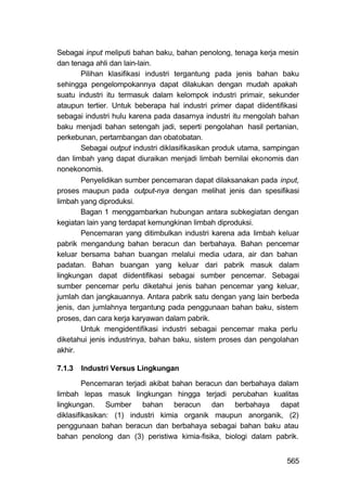 Sebagai input meliputi bahan baku, bahan penolong, tenaga kerja mesin
dan tenaga ahli dan lain-lain.
        Pilihan klasifikasi industri tergantung pada jenis bahan baku
sehingga pengelompokannya dapat dilakukan dengan mudah apakah
suatu industri itu termasuk dalam kelompok industri primair, sekunder
ataupun tertier. Untuk beberapa hal industri primer dapat diidentifikasi
sebagai industri hulu karena pada dasarnya industri itu mengolah bahan
baku menjadi bahan setengah jadi, seperti pengolahan hasil pertanian,
perkebunan, pertambangan dan obatobatan.
        Sebagai output industri diklasifikasikan produk utama, sampingan
dan limbah yang dapat diuraikan menjadi limbah bernilai ekonomis dan
nonekonomis.
        Penyelidikan sumber pencemaran dapat dilaksanakan pada input,
proses maupun pada output-nya dengan melihat jenis dan spesifikasi
limbah yang diproduksi.
        Bagan 1 menggambarkan hubungan antara subkegiatan dengan
kegiatan lain yang terdapat kemungkinan limbah diproduksi.
        Pencemaran yang ditimbulkan industri karena ada limbah keluar
pabrik mengandung bahan beracun dan berbahaya. Bahan pencemar
keluar bersama bahan buangan melalui media udara, air dan bahan
padatan. Bahan buangan yang keluar dari pabrik masuk dalam
lingkungan dapat diidentifikasi sebagai sumber pencemar. Sebagai
sumber pencemar perlu diketahui jenis bahan pencemar yang keluar,
jumlah dan jangkauannya. Antara pabrik satu dengan yang lain berbeda
jenis, dan jumlahnya tergantung pada penggunaan bahan baku, sistem
proses, dan cara kerja karyawan dalam pabrik.
        Untuk mengidentifikasi industri sebagai pencemar maka perlu
diketahui jenis industrinya, bahan baku, sistem proses dan pengolahan
akhir.

7.1.3   Industri Versus Lingkungan

         Pencemaran terjadi akibat bahan beracun dan berbahaya dalam
limbah lepas masuk lingkungan hingga terjadi perubahan kualitas
lingkungan. Sumber bahan beracun dan berbahaya dapat
diklasifikasikan: (1) industri kimia organik maupun anorganik, (2)
penggunaan bahan beracun dan berbahaya sebagai bahan baku atau
bahan penolong dan (3) peristiwa kimia-fisika, biologi dalam pabrik.


                                                                    565
 