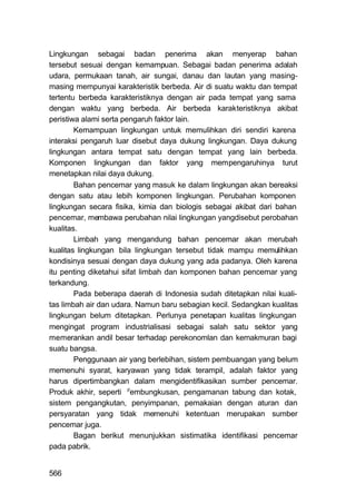 Lingkungan sebagai badan penerima akan menyerap bahan
tersebut sesuai dengan kemampuan. Sebagai badan penerima adalah
udara, permukaan tanah, air sungai, danau dan lautan yang masing-
masing mempunyai karakteristik berbeda. Air di suatu waktu dan tempat
tertentu berbeda karakteristiknya dengan air pada tempat yang sama
dengan waktu yang berbeda. Air berbeda karakteristiknya akibat
peristiwa alami serta pengaruh faktor lain.
        Kemampuan lingkungan untuk memulihkan diri sendiri karena
interaksi pengaruh luar disebut daya dukung lingkungan. Daya dukung
lingkungan antara tempat satu dengan tempat yang lain berbeda.
Komponen lingkungan dan faktor yang mempengaruhinya turut
menetapkan nilai daya dukung.
        Bahan pencemar yang masuk ke dalam lingkungan akan bereaksi
dengan satu atau lebih komponen lingkungan. Perubahan komponen
lingkungan secara fisika, kimia dan biologis sebagai akibat dari bahan
pencemar, membawa perubahan nilai lingkungan yangdisebut perobahan
kualitas.
        Limbah yang mengandung bahan pencemar akan merubah
kualitas lingkungan bila lingkungan tersebut tidak mampu memulihkan
kondisinya sesuai dengan daya dukung yang ada padanya. Oleh karena
itu penting diketahui sifat limbah dan komponen bahan pencemar yang
terkandung.
        Pada beberapa daerah di Indonesia sudah ditetapkan nilai kuali-
tas limbah air dan udara. Namun baru sebagian kecil. Sedangkan kualitas
lingkungan belum ditetapkan. Perlunya penetapan kualitas lingkungan
mengingat program industrialisasi sebagai salah satu sektor yang
memerankan andil besar terhadap perekonomlan dan kemakmuran bagi
suatu bangsa.
        Penggunaan air yang berlebihan, sistem pembuangan yang belum
memenuhi syarat, karyawan yang tidak terampil, adalah faktor yang
harus dipertimbangkan dalam mengidentifikasikan sumber pencemar.
Produk akhir, seperti pembungkusan, pengamanan tabung dan kotak,
sistem pengangkutan, penyimpanan, pemakaian dengan aturan dan
persyaratan yang tidak memenuhi ketentuan merupakan sumber
pencemar juga.
        Bagan berikut menunjukkan sistimatika identifikasi pencemar
pada pabrik.


566
 