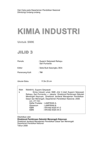 Hak Cipta pada Departemen Pendidikan Nasional
Dilindungi Undang-undang




KIMIA INDUSTRI
Untuk SMK


JILID 3

Penulis                 : Suparni Setyowati Rahayu
                          Sari Purnavita

Editor                  : Setia Budi Sasongko, DEA

Perancang Kulit         : TIM



Ukuran Buku             :   17,6x 25 cm



 RAH      RAHAYU, Suparni Setyowati
 k                Kimia Industri untuk SMK Jilid 3 /oleh Suparni Setyowati
          Rahayu, Sari Purnavita ---- Jakarta : Direktorat Pembinaan Sekolah
          Menengah Kejuruan, Direktorat Jenderal Manajemen Pendidikan
          Dasar dan Menengah, Departemen Pendidikan Nasional, 2008.
             xxii, 211 hlm
             Daftar Pustaka : LAMPIRAN A.
             Glosarium       : LAMPIRAN B.
             ISBN            : 978-602-8320-41-2
             ISBN            : 978-602-8320-44-3


Diterbitkan oleh
Direktorat Pembinaan Sekolah Menengah Kejuruan
Direktorat Jenderal Manajemen Pendidikan Dasar dan Menengah
Departemen Pendidikan Nasional
Tahun 2008
 