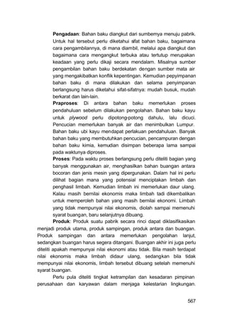 Pengadaan: Bahan baku diangkut dari sumbemya menuju pabrik.
         Untuk hal tersebut perlu diketahui sifat bahan baku, bagaimana
         cara pengambilannya, di mana diambil, melalui apa diangkut dan
         bagaimana cara mengangkut terbuka atau tertutup merupakan
         keadaan yang perlu dikaji secara mendalam. Misalnya sumber
         pengambilan bahan baku berdekatan dengan sumber mata air
         yang mengakibatkan konflik kepentingan. Kemudian pepyimpanan
         bahan baku di mana dilakukan dan selama penyimpanan
         berlangsung harus diketahui sifat-sifatnya: mudah busuk, mudah
         berkarat dan lain-lain.
         Praproses: Di antara bahan baku memerlukan proses
         pendahuluan sebelum dilakukan pengolahan. Bahan baku kayu
         untuk plywood perlu dipotong-potong dahulu, lalu dicuci.
         Pencucian memerlukan banyak air dan menimbulkan Lumpur.
         Bahan baku ubi kayu mendapat perlakuan pendahuluan. Banyak
         bahan baku yang membutuhkan pencucian, pencampuran dengan
         bahan baku kimia, kemudian disimpan beberapa lama sampai
         pada waktunya diproses.
         Proses: Pada waktu proses berlangsung perlu diteliti bagian yang
         banyak menggunakan air, menghasilkan bahan buangan antara
         bocoran dan jenis mesin yang dipergunakan. Dalam hal ini perlu
         dilihat bagian mana yang potensial menciptakan limbah dan
         penghasil limbah. Kemudian limbah ini memerlukan daur ulang.
         Kalau masih bernilai ekonomis maka limbah tadi dikembalikan
         untuk memperoleh bahan yang masih bernilai ekonomi. Limbah
         yang tidak mempunyai nilai ekonomis, diolah sampai memenuhi
         syarat buangan, baru selanjutnya dibuang.
         Produk: Produk suatu pabrik secara rinci dapat diklasifikasikan
menjadi produk utama, produk sampingan, produk antara dan buangan.
Produk sampingan dan antara memerlukan pengolahan lanjut,
sedangkan buangan harus segera ditangani. Buangan akhir ini juga perlu
diteliti apakah mempunyai nilai ekonomi atau tidak. Bila masih terdapat
nilai ekonomis maka limbah didaur ulang, sedangkan bila tidak
mempunyai nilai ekonomis, limbah tersebut dibuang setelah memenuhi
syarat buangan.
         Perlu pula diteliti tingkat ketrampilan dan kesadaran pimpinan
perusahaan dan karyawan dalam menjaga kelestarian lingkungan.


                                                                     567
 