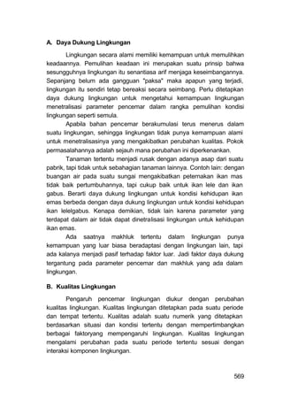 A. Daya Dukung Lingkungan

        Lingkungan secara alami memiliki kemampuan untuk memulihkan
keadaannya. Pemulihan keadaan ini merupakan suatu prinsip bahwa
sesungguhnya lingkungan itu senantiasa arif menjaga keseimbangannya.
Sepanjang belum ada gangguan "paksa" maka apapun yang terjadi,
lingkungan itu sendiri tetap bereaksi secara seimbang. Perlu ditetapkan
daya dukung lingkungan untuk mengetahui kemampuan lingkungan
menetralisasi parameter pencemar dalam rangka pemulihan kondisi
lingkungan seperti semula.
        Apabila bahan pencemar berakumulasi terus menerus dalam
suatu lingkungan, sehingga lingkungan tidak punya kemampuan alami
untuk menetralisasinya yang mengakibatkan perubahan kualitas. Pokok
permasalahannya adalah sejauh mana perubahan ini diperkenankan.
        Tanaman tertentu menjadi rusak dengan adanya asap dari suatu
pabrik, tapi tidak untuk sebahagian tanaman lainnya. Contoh lain: dengan
buangan air pada suatu sungai mengakibatkan peternakan ikan mas
tidak baik pertumbuhannya, tapi cukup baik untuk ikan lele dan ikan
gabus. Berarti daya dukung lingkungan untuk kondisi kehidupan ikan
emas berbeda dengan daya dukung lingkungan untuk kondisi kehidupan
ikan lelelgabus. Kenapa demikian, tidak lain karena parameter yang
terdapat dalam air tidak dapat dinetralisasi lingkungan untuk kehidupan
ikan emas.
        Ada saatnya makhluk tertentu dalam lingkungan punya
kemampuan yang luar biasa beradaptasi dengan lingkungan lain, tapi
ada kalanya menjadi pasif terhadap faktor luar. Jadi faktor daya dukung
tergantung pada parameter pencemar dan makhluk yang ada dalam
lingkungan.

B. Kualitas Lingkungan

        Pengaruh pencemar lingkungan diukur dengan perubahan
kualitas lingkungan. Kualitas lingkungan ditetapkan pada suatu periode
dan tempat tertentu. Kualitas adalah suatu numerik yang ditetapkan
berdasarkan situasi dan kondisi tertentu dengan mempertimbangkan
berbagai faktoryang mempengaruhi lingkungan. Kualitas lingkungan
mengalami perubahan pada suatu periode tertentu sesuai dengan
interaksi komponen lingkungan.



                                                                    569
 