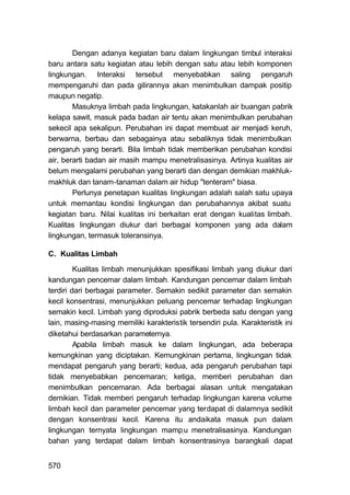 Dengan adanya kegiatan baru dalam lingkungan timbul interaksi
baru antara satu kegiatan atau lebih dengan satu atau lebih komponen
lingkungan. Interaksi tersebut menyebabkan saling pengaruh
mempengaruhi dan pada gilirannya akan menimbulkan dampak positip
maupun negatip.
        Masuknya limbah pada lingkungan, katakanlah air buangan pabrik
kelapa sawit, masuk pada badan air tentu akan menimbulkan perubahan
sekecil apa sekalipun. Perubahan ini dapat membuat air menjadi keruh,
berwarna, berbau dan sebagainya atau sebaliknya tidak menimbulkan
pengaruh yang berarti. Bila limbah tidak memberikan perubahan kondisi
air, berarti badan air masih mampu menetralisasinya. Artinya kualitas air
belum mengalami perubahan yang berarti dan dengan demikian makhluk-
makhluk dan tanam-tanaman dalam air hidup "tenteram" biasa.
        Perlunya penetapan kualitas lingkungan adalah salah satu upaya
untuk memantau kondisi lingkungan dan perubahannya akibat suatu
kegiatan baru. Nilai kualitas ini berkaitan erat dengan kualitas limbah.
Kualitas lingkungan diukur dari berbagai komponen yang ada dalam
lingkungan, termasuk toleransinya.

C. Kualitas Limbah

         Kualitas limbah menunjukkan spesifikasi limbah yang diukur dari
kandungan pencemar dalam limbah. Kandungan pencemar dalam limbah
terdiri dari berbagai parameter. Semakin sedikit parameter dan semakin
kecil konsentrasi, menunjukkan peluang pencemar terhadap lingkungan
semakin kecil. Limbah yang diproduksi pabrik berbeda satu dengan yang
lain, masing-masing memiliki karakteristik tersendiri pula. Karakteristik ini
diketahui berdasarkan parameternya.
         Apabila limbah masuk ke dalam lingkungan, ada beberapa
kemungkinan yang diciptakan. Kemungkinan pertama, lingkungan tidak
mendapat pengaruh yang berarti; kedua, ada pengaruh perubahan tapi
tidak menyebabkan pencemaran; ketiga, memberi perubahan dan
menimbulkan pencemaran. Ada berbagai alasan untuk mengatakan
demikian. Tidak memberi pengaruh terhadap lingkungan karena volume
limbah kecil dan parameter pencemar yang terdapat di dalamnya sedikit
dengan konsentrasi kecil. Karena itu andaikata masuk pun dalam
lingkungan ternyata lingkungan mamp, u menetralisasinya. Kandungan
bahan yang terdapat dalam limbah konsentrasinya barangkali dapat


570
 