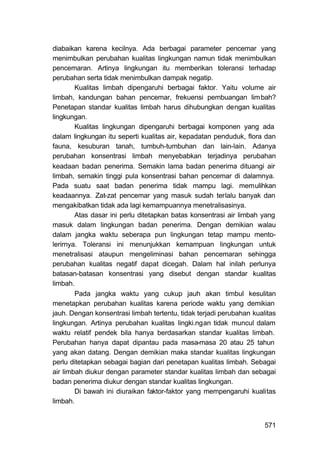 diabaikan karena kecilnya. Ada berbagai parameter pencemar yang
menimbulkan perubahan kualitas lingkungan namun tidak menimbulkan
pencemaran. Artinya lingkungan itu memberikan toleransi terhadap
perubahan serta tidak menimbulkan dampak negatip.
        Kualitas limbah dipengaruhi berbagai faktor. Yaitu volume air
limbah, kandungan bahan pencemar, frekuensi pembuangan lim bah?
Penetapan standar kualitas limbah harus dihubungkan dengan kualitas
lingkungan.
        Kualitas lingkungan dipengaruhi berbagai komponen yang ada
dalam lingkungan itu seperti kualitas air, kepadatan penduduk, flora dan
fauna, kesuburan tanah, tumbuh-tumbuhan dan lain-lain. Adanya
perubahan konsentrasi limbah menyebabkan terjadinya perubahan
keadaan badan penerima. Semakin lama badan penerima dituangi air
limbah, semakin tinggi pula konsentrasi bahan pencemar di dalamnya.
Pada suatu saat badan penerima tidak mampu lagi. memulihkan
keadaannya. Zat-zat pencemar yang masuk sudah terlalu banyak dan
mengakibatkan tidak ada lagi kemampuannya menetralisasinya.
        Atas dasar ini perlu ditetapkan batas konsentrasi air limbah yang
masuk dalam lingkungan badan penerima. Dengan demikian walau
dalam jangka waktu seberapa pun lingkungan tetap mampu mento-
lerirnya. Toleransi ini menunjukkan kemampuan lingkungan untuk
menetralisasi ataupun mengeliminasi bahan pencemaran sehingga
perubahan kualitas negatif dapat dicegah. Dalam hal inilah perlunya
batasan-batasan konsentrasi yang disebut dengan standar kualitas
limbah.
        Pada jangka waktu yang cukup jauh akan timbul kesulitan
menetapkan perubahan kualitas karena periode waktu yang demikian
jauh. Dengan konsentrasi limbah tertentu, tidak terjadi perubahan kualitas
lingkungan. Artinya perubahan kualitas lingki.ngan tidak muncul dalam
waktu relatif pendek bila hanya berdasarkan standar kualitas limbah.
Perubahan hanya dapat dipantau pada masa-masa 20 atau 25 tahun
yang akan datang. Dengan demikian maka standar kualitas lingkungan
perlu ditetapkan sebagai bagian dari penetapan kualitas limbah. Sebagai
air limbah diukur dengan parameter standar kualitas limbah dan sebagai
badan penerima diukur dengan standar kualitas lingkungan.
        Di bawah ini diuraikan faktor-faktor yang mempengaruhi kualitas
limbah.


                                                                      571
 