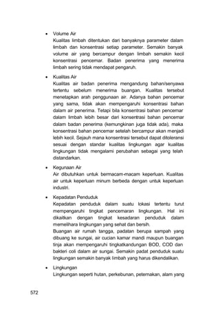    Volume Air
          Kualitas limbah ditentukan dari banyaknya parameter dalam
          limbah dan konsentrasi setiap parameter. Semakin banyak
          volume air yang bercampur dengan limbah semakin kecil
          konsentrasi pencemar. Badan penerima yang menerima
          limbah sering tidak mendapat pengaruh.

         Kualitas Air
          Kualitas air badan penerima mengandung bahan/senyawa
          tertentu sebelum menerima buangan. Kualitas tersebut
          menetapkan arah penggunaan air. Adanya bahan pencemar
          yang sama, tidak akan mempengaruhi konsentrasi bahan
          dalam air penerima. Tetapi bila konsentrasi bahan pencemar
          dalam limbah lebih besar dari konsentrasi bahan pencemar
          dalam badan penerima (kemungkinan juga tidak ada), maka
          konsentrasi bahan pencemar setelah bercampur akan menjadi
          lebih kecil. Sejauh mana konsentrasi tersebut dapat ditoleransi
          sesuai dengan standar kualitas lingkungan agar kualitas
          lingkungan tidak mengalami perubahan sebagai yang telah
          distandarkan.
         Kegunaan Air
          Air dibutuhkan untuk bermacam-macam keperluan. Kualitas
          air untuk keperluan minum berbeda dengan untuk keperluan
          industri.

         Kepadatan Penduduk
          Kepadatan penduduk dalam suatu lokasi tertentu turut
          mempengaruhi tingkat pencemaran lingkungan. Hal ini
          dikaitkan dengan tingkat kesadaran penduduk dalam
          memelihara lingkungan yang sehat dan bersih.
          Buangan air rumah tangga, padatan berupa sampah yang
          dibuang ke sungai, air cucian kamar mandi maupun buangan
          tinja akan mempengaruhi tingkatkandungan BOD, COD dan
          bakteri coli dalam air sungai. Semakin padat penduduk suatu
          lingkungan semakin banyak limbah yang harus dikendalikan.

         Lingkungan
          Lingkungan seperti hutan, perkebunan, peternakan, alam yang


572
 