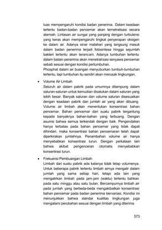 luas mempengaruhi kondisi badan penerima. Dalam keadaan
    tertentu badan-badan pencemar akan ternetralisasi secara
    alamiah. Lintasan air sungai yang panjang dengan turbulensi
    yang keras akan mempengaruhi tingkat penyerapan oksigen
    ke dalam air. Adanya sinar matahari yang langsung masuk
    dalam badan penerima terjadi fotosintesa hingga sejumlah
    bakteri tertentu akan terancam. Adanya tumbuhan tertentu
    dalam badan penerima akan menetralisasi senyawa pencemar
    sebab sesuai dengan kondisi pertumbuhan.
    Phosphat dalam air buangan menyuburkan tumbuh-tumbuhan
    tertentu, tapi tumbuhan itu sendiri akan merusak lingkungan.

   Volume Air Limbah
    Seluruh air dalam pabrik pada umumnya ditampung dalam
    saluran-saluran untuk kemudian disatukan dalam saluran yang
    lebih besar. Banyak saluran dan volume saluran disesuaikan
    dengan keadaan pabrik dan jumlah air yang akan dibuang.
    Volume air limbah akan menentukan konsentrasi bahan
    pencemar. Bahan pencemar dari suatu pabrik tergantung
    kepada banyaknya bahan-bahan yang terbuang. Dengan
    asumsi bahwa semua terkendali dengan baik. Pengendalian
    hanya terbatas pada bahan pencemar yang tidak dapat
    dihindari, maka konsentrasi bahan pencemaran telah dapat
    diperkirakan jumlahnya. Penambahan volume air hanya
    menyebabkan konsentrasi turun. Dengan perkataan lain
    bahwa      akibat  pengenceran     otomatis   menyebabkan
    konsentrasi turun.

   Frekuensi Pembuangan Limbah
    Limbah dari suatu pabrik ada kalanya tidak tetap volumenya.
    Untuk beberapa pabrik tertentu limbah airnya mengalir dalam
    jumlah yang sama setiap hari, tetapi ada lain yang
    mengalirkan limbah pada jam-jam (waktu) tertentu bahkan
    pada satu minggu atau satu bulan. Bercampurnya limbah air
    pada jumlah yang berbeda-beda mengakibatkan konsentrasi
    bahan pencemar pada badan penerima bervariasi. Kondisi ini
    menunjukkan bahwa standar kualitas lingkungan juga
    mengalami perubahan sesuai dengan limbah yang diterima.


                                                            573
 