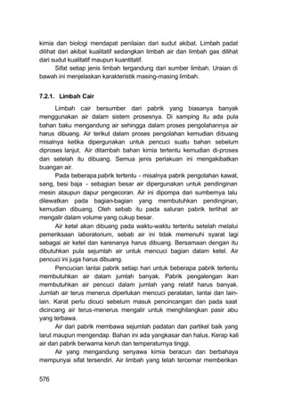 kimia dan biologi mendapat penilaian dari sudut akibat. Limbah padat
dilihat dari akibat kualitatif sedangkan limbah air dan limbah gas dilihat
dari sudut kualitatif maupun kuantitatif.
       Sifat setiap jenis limbah tergandung dari sumber limbah. Uraian di
bawah ini menjelaskan karakteristik masing-masing limbah.


7.2.1. Limbah Cair
      Limbah cair bersumber dari pabrik yang biasanya banyak
menggunakan air dalam sistem prosesnya. Di samping itu ada pula
bahan baku mengandung air sehingga dalam proses pengolahannya air
harus dibuang. Air terikut dalam proses pengolahan kemudian dibuang
misalnya ketika dipergunakan untuk pencuci suatu bahan sebelum
diproses lanjut. Air ditambah bahan kimia tertentu kemudian di-proses
dan setelah itu dibuang. Semua jenis perlakuan ini mengakibatkan
buangan air.
      Pada beberapa. pabrik tertentu - misalnya pabrik pengolahan kawat,
seng, besi baja - sebagian besar air dipergunakan untuk pendinginan
mesin ataupun dapur pengecoran. Air ini dipompa dari sumbernya lalu
dilewatkan pada bagian-bagian yang membutuhkan pendinginan,
kemudian dibuang. Oleh sebab itu pada saluran pabrik terlihat air
mengalir dalam volume yang cukup besar.
      Air ketel akan dibuang pada waktu-waktu tertentu setelah melalui
pemeriksaan laboratorium, sebab air ini tidak memenuhi syarat lagi
sebagai air ketel dan karenanya harus dibuang. Bersamaan dengan itu
dibutuhkan pula sejumlah air untuk mencuci bagian dalam ketel. Air
pencuci ini juga harus dibuang.
      Pencucian lantai pabrik setiap hari untuk beberapa pabrik tertentu
membutuhkan air dalam jumlah banyak. Pabrik pengalengan ikan
membutuhkan air pencuci dalam jumlah yang relatif harus banyak.
Jumlah air terus menerus diperlukan mencuci peralatan, lantai dan lain-
lain. Karat perlu dicuci sebelum masuk pencincangan dan pada saat
dicincang air terus-menerus mengalir untuk menghilangkan pasir abu
yang terbawa.
      Air dari pabrik membawa sejumlah padatan dan partikel baik yang
larut maupun mengendap. Bahan ini ada yangkasar dan halus. Kerap kali
air dari pabrik berwarna keruh dan temperaturnya tinggi.
      Air yang mengandung senyawa kimia beracun dan berbahaya
mempunyai sifat tersendiri. Air limbah yang telah tercemar memberikan


576
 