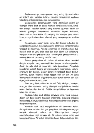 Pada umumnya persenyawaan yang sering dijumpai dalam
      air antarif lain: padatan terlarut, padatan tersuspensi, padatan
      tidak larut, mikroorganisme dan kimia organik.
             Berdasarkan persenyawaan yang ditemukan dalam air
      buangan maka sifat air dirinci menjadi karakteristik fisika, kimia
      dan biologi. Padatan terlarut yang banyak dijumpai dalam air
      adalah golongan senyawaan alkalinitas seperti karbonat,
      bikarbonatdan hidroksida. Di samping itu terdapat pula unsur
      kimia anorganik ditemukan dalam air yang mempengaruhi kualitas
      air.
             Pengamatan unsur fisika, kimia dan biologi terhadap air
      sangat penting untuk menetapkan jenis parameter pencemar yang
      terdapat di dalamnya. Kondisi alkalinitas ini menghasilkan dua
      macam sifat air yaitu sifat basa dan sifat asam. Air cenderung
      menjadi asam bila pH lebih kecil 7 sedangkan pH lebih besar 7
      menunjukkan air cenderung bersifat basa.
             Dalam pengolahan air bahan alkalinitas akan bereaksi
      dengan koagulan yang memungkinkan lumpur cepat mengendap.
      Selain itu ada sifat air yang lain, yaitu kesadahan. Penyebab
      kesadahan adalah karena air mengandung magnesium, kalium,
      strontium dan barium. Garam-garam ini terdapat dalam bentuk
      karbonat, sulfat, chlorida, nitrat, fospat, dan lain-lain. Air yang
      mempunyai kesadahan tinggi membuat air sukar berbuih dan sulit
      dipergunakan untuk pencucian.
             Gas yang larut dalam air seperti CO 2, oksigen, nitrogen,
      hidrogen dan methane, sering dijumpai menyebabkan bersifat
      asam, berbau dan korosif. Sulfida menyebabkan air berwarna
      hitam dan berbau.
             Padatan tidak larut adalah senyawa kimia yang terdapat
      dalam air baik dalam keadaan melayang, terapung maupun
      mengendap. Senyawa-senyawa ini dijumpai dalam bentuk organik
      maupun anorganik.
             Padatan tidak larut menyebabkan air berwarna keruh.
      Sebagaimana padatan dan gas yang larut, mikroorganisme juga
      banyak       dijumpai   dalam     air.   Mikroorganisme      sangat
      membahayakan bagi pemakai air. Air minum harus bebas dari
      bakteri pathogen. Air untuk pendingin harus bebas dari besi dan


578
 