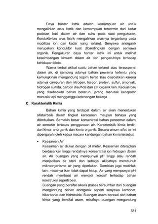 Daya hantar listrik adalah kemampuan air untuk
      mengalirkan arus listrik dan kemampuan tercermin dari kadar
      padatan total dalam air dan suhu pada saat pengukuran.
      Konduktivitas arus listrik mengalirkan arusnya tergantung pada
      mobilitas ion dan kadar yang terlarut. Senyawa anorganik
      merupakan konduktor kuat dibandingkan dengan senyawa
      organik. Pengukuran daya hantar listrik ini untuk melihat
      keseimbangan kimiawi dalam air dan pengaruhnya terhadap
      kehidupan biota.
             Warna timbul akibat suatu bahan terlarut atau tersuspensi
      dalam air, di samping adanya bahan pewarna tertentu yang
      kemungkinan mengandung logam berat. Bau disebabkan karena
      adanya campuran dari nitrogen, fospor, protein, sulfur, amoniak,
      hidrogen sulfida, carbon disulfida dan zat organik lain. Kecuali bau
      yang disebabkan bahan beracun, jarang merusak kecepatan
      manusia tapi mengganggu ketenangan bekerja.
C. Karakteristik Kimia

             Bahan kimia yang terdapat dalam air akan menentukan
      sifatairbaik dalam tingkat keracunan maupun bahaya yang
      ditimbulkan. Semakin besar konsentrasi bahan pencemar dalam
      air semakin terbatas penggunaan air. Karakteristik kimia terdiri
      dari kimia anorganik dan kimia organik. Secara umum sifat air ini
      dipengaruhi oleh kedua macam kandungan bahan kimia tersebut.

         Keasaman Air
          Keasaman air diukur dengan pll meter. Keasaman ditetapkan
          berdasarkan tinggi rendahnya konsentrasi ion hidrogen dalam
          air. Air buangan yang mempunyai pH tinggi atau rendah
          menjadikan air steril dan sebagai akibatnya membunuh
          mikroorganisme air yang diperlukan. Demikian juga makhluk
          lain, misalnya ikan tidak dapat hidup. Air yang mempunyai pH
          rendah membuat air menjadi korosif terhadap bahan
          konstruksi seperti besi.
          Buangan yang bersifat alkalis (basa) bersumber dari buangan
          mengandung bahan anorganik seperti senyawa karbonat,
          bikarbonat dan hidroksida. Buangan asam berasal dari bahan
          kimia yang bersifat asam, misalnya buangan mengandung


                                                                      581
 