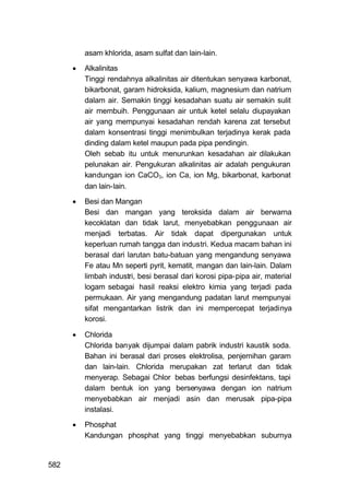 asam khlorida, asam sulfat dan lain-lain.

         Alkalinitas
          Tinggi rendahnya alkalinitas air ditentukan senyawa karbonat,
          bikarbonat, garam hidroksida, kalium, magnesium dan natrium
          dalam air. Semakin tinggi kesadahan suatu air semakin sulit
          air membuih. Penggunaan air untuk ketel selalu diupayakan
          air yang mempunyai kesadahan rendah karena zat tersebut
          dalam konsentrasi tinggi menimbulkan terjadinya kerak pada
          dinding dalam ketel maupun pada pipa pendingin.
          Oleh sebab itu untuk menurunkan kesadahan air dilakukan
          pelunakan air. Pengukuran alkalinitas air adalah pengukuran
          kandungan ion CaCO3, ion Ca, ion Mg, bikarbonat, karbonat
          dan lain-lain.

         Besi dan Mangan
          Besi dan mangan yang teroksida dalam air berwarna
          kecoklatan dan tidak larut, menyebabkan penggunaan air
          menjadi terbatas. Air tidak dapat dipergunakan untuk
          keperluan rumah tangga dan industri. Kedua macam bahan ini
          berasal dari larutan batu-batuan yang mengandung senyawa
          Fe atau Mn seperti pyrit, kematit, mangan dan lain-lain. Dalam
          limbah industri, besi berasal dari korosi pipa-pipa air, material
          logam sebagai hasil reaksi elektro kimia yang terjadi pada
          permukaan. Air yang mengandung padatan larut mempunyai
          sifat mengantarkan listrik dan ini mempercepat terjadinya
          korosi.

         Chlorida
          Chlorida banyak dijumpai dalam pabrik industri kaustik soda.
          Bahan ini berasal dari proses elektrolisa, penjernihan garam
          dan lain-lain. Chlorida merupakan zat terlarut dan tidak
          menyerap. Sebagai Chlor bebas berfungsi desinfektans, tapi
          dalam bentuk ion yang bersenyawa dengan ion natrium
          menyebabkan air menjadi asin dan merusak pipa-pipa
          instalasi.
         Phosphat
          Kandungan phosphat yang tinggi menyebabkan suburnya


582
 