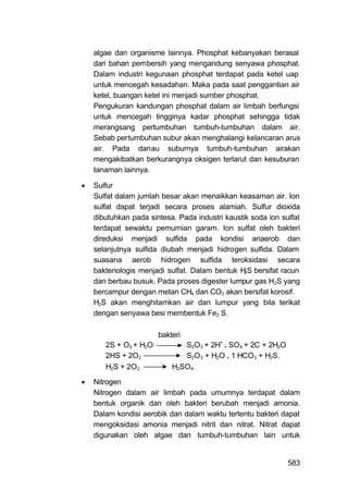 algae dan organisme lainnya. Phosphat kebanyakan berasal
    dari bahan pembersih yang mengandung senyawa phosphat.
    Dalam industri kegunaan phosphat terdapat pada ketel uap
    untuk mencegah kesadahan. Maka pada saat penggantian air
    ketel, buangan ketel ini menjadi sumber phosphat.
    Pengukuran kandungan phosphat dalam air limbah berfungsi
    untuk mencegah tingginya kadar phosphat sehingga tidak
    merangsang pertumbuhan tumbuh-tumbuhan dalam air.
    Sebab pertumbuhan subur akan menghalangi kelancaran arus
    air. Pada danau suburnya tumbuh-tumbuhan airakan
    mengakibatkan berkurangnya oksigen terlarut dan kesuburan
    tanaman lainnya.

   Sulfur
    Sulfat dalam jumlah besar akan menaikkan keasaman air. Ion
    sulfat dapat terjadi secara proses alamiah. Sulfur dioxida
    dibutuhkan pada sintesa. Pada industri kaustik soda ion sulfat
    terdapat sewaktu pemurnian garam. Ion sulfat oleh bakteri
    direduksi menjadi sulfida pada kondisi anaerob dan
    selanjutnya sulfida diubah menjadi hidrogen sulfida. Dalam
    suasana aerob hidrogen sulfida teroksidasi secara
    bakteriologis menjadi sulfat. Dalam bentuk H S bersifat racun
                                                 2

    dan berbau busuk. Pada proses digester lumpur gas H2S yang
    bercampur dengan metan CH4 dan CO2 akan bersifat korosif.
    H2S akan menghitamkan air dan lumpur yang bila terikat
    dengan senyawa besi membentuk Fe2 S.

                       bakteri
       2S + O2 + H2O          S2O3 + 2H+ . SO4 + 2C + 2H2O
       2HS + 2O2              S2O3 + H2O . 1 HCO3 + H2S.
       H2S + 2O2           H2SO4.

   Nitrogen
    Nitrogen dalam air limbah pada umumnya terdapat dalam
    bentuk organik dan oleh bakteri berubah menjadi amonia.
    Dalam kondisi aerobik dan dalam waktu tertentu bakteri dapat
    mengoksidasi amonia menjadi nitrit dan nitrat. Nitrat dapat
    digunakan oleh algae dan tumbuh-tumbuhan lain untuk


                                                              583
 