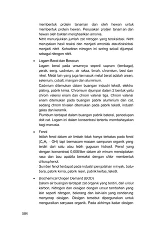 membentuk protein tanaman dan oleh hewan untuk
          membentuk protein hewan. Perusakan protein tanam an dan
          hewan oleh bakteri menghasilkan amonia.
          Nitrit menunjukkan jumlah zat nitrogen yang teroksidasi. Nitrit
          merupakan hasil reaksi dan menjadi amoniak ataudioksidasi
          menjadi nitrit. Kehadiran nitrogen ini sering sekali dijumpai
          sebagai nitrogen nitrit.

         Logam Berat dan Beracun
          Logam berat pada umumnya seperti cuprum (tembaga),
          perak, seng, cadmium, air raksa, timah, chromium, besi dan
          nikel. Metal lain yang juga termasuk metal berat adalah arsen,
          selenium, cobalt, mangan dan aluminium.
          Cadmium ditemukan dalam buangan industri tekstil, elektro
          plating, pabrik kimia. Chromium dijumpai dalam 2 bentuk yaitu
          chrom valensi enam dan chrom valensi tiga. Chrom valensi
          enam ditemukan pada buangan pabrik aluminium dan cat,
          sedang chrom trivalen ditemukan pada pabrik tekstil, industri
          gelas dan keramik.
          Plumbum terdapat dalam buangan pabrik baterai, pencelupan
          dolt cat. Logam ini dalam konsentrasi tertentu membahayakan
          bagi manusia.
         Fenol
          Istilah fenol dalam air limbah tidak hanya terbatas pada fenol
          (C6H5 - OH) tapi bermacam-macam campuran organik yang
          terdiri dari satu atau lebih gugusan hidroxil. Fenol yang
          dengan konsentrasi 0,005/liter dalam air minum menciptakan
          rasa dan bau apabila bereaksi dengan chlor membentuk
          chlorophenol.
          Sumber fenol terdapat pada industri pengolahan minyak, batu-
          bara, pabrik kimia, pabrik resin, pabrik kertas, tekstil.

         Biochemical Oxigen Demand (BOD)
          Dalam air buangan terdapat zat organik yang terdiri, dari unsur
          karbon, hidrogen dan oksigen dengan unsur tambahan yang
          lain seperti nitrogen, belerang dan lain-lain yang cenderung
          menyerap oksigen. Oksigen tersebut dipergunakan untuk
          menguraikan senyawa organik. Pada akhirnya kadar oksigen


584
 