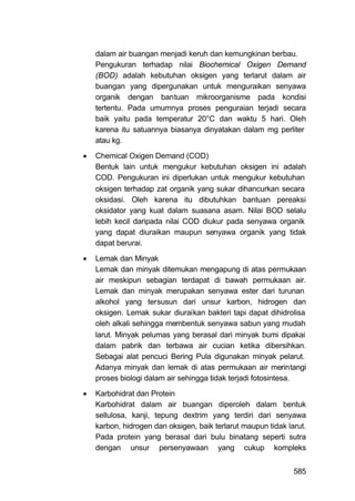 dalam air buangan menjadi keruh dan kemungkinan berbau.
    Pengukuran terhadap nilai Biochemical Oxigen Demand
    (BOD) adalah kebutuhan oksigen yang terlarut dalam air
    buangan yang dipergunakan untuk menguraikan senyawa
    organik dengan bantuan mikroorganisme pada kondisi
    tertentu. Pada umumnya proses penguraian terjadi secara
    baik yaitu pada temperatur 20°C dan waktu 5 hari. Oleh
    karena itu satuannya biasanya dinyatakan dalam mg perliter
    atau kg.

   Chemical Oxigen Demand (COD)
    Bentuk lain untuk mengukur kebutuhan oksigen ini adalah
    COD. Pengukuran ini diperlukan untuk mengukur kebutuhan
    oksigen terhadap zat organik yang sukar dihancurkan secara
    oksidasi. Oleh karena itu dibutuhkan bantuan pereaksi
    oksidator yang kuat dalam suasana asam. Nilai BOD selalu
    lebih kecil daripada nilai COD diukur pada senyawa organik
    yang dapat diuraikan maupun senyawa organik yang tidak
    dapat berurai.

   Lemak dan Minyak
    Lemak dan minyak ditemukan mengapung di atas permukaan
    air meskipun sebagian terdapat di bawah permukaan air.
    Lemak dan minyak merupakan senyawa ester dari turunan
    alkohol yang tersusun dari unsur karbon, hidrogen dan
    oksigen. Lemak sukar diuraikan bakteri tapi dapat dihidrolisa
    oleh alkali sehingga membentuk senyawa sabun yang mudah
    larut. Minyak pelumas yang berasal dari minyak bumi dipakai
    dalam pabrik dan terbawa air cucian ketika dibersihkan.
    Sebagai alat pencuci Bering Pula digunakan minyak pelarut.
    Adanya minyak dan lemak di atas permukaan air merintangi
    proses biologi dalam air sehingga tidak terjadi fotosintesa.

   Karbohidrat dan Protein
    Karbohidrat dalam air buangan diperoleh dalam bentuk
    sellulosa, kanji, tepung dextrim yang terdiri dari senyawa
    karbon, hidrogen dan oksigen, baik terlarut maupun tidak larut.
    Pada protein yang berasal dari bulu binatang seperti sutra
    dengan unsur persenyawaan yang cukup kompleks


                                                               585
 