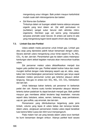 mengandung unsur nitrogen. Baik protein maupun karbohidrat
           mudah rusak oleh mikroorganisme dan bakteri.

          Zat Warna dan Surfaktan
           Timbulnya dalam air buangan adalah karena adanya senyawa
           organik yang larut dalam air. Zat aktif permukaan ini
           (surfaktan) sangat sukar berurai oleh aktivitas mikro-
           organisme. Demikian juga zat warna yang merupakan
           senyawa aromatik sukar berurai. Di antara zat warna ini ada
           yang mengandung logam berat seperti chrom atau tembaga.

7.3.   Limbah Gas dan Partikel

          Udara adalah media pencemar untuk limbah gas. Limbah gas
   atau asap yang diproduksi pabrik keluar bersamaan dengan udara.
   Secara alamiah udara mengandung unsur kimia seperti O2, N2, NO2,
   CO2, H2 dan Jain-lain. Penambahan gas ke dalam udara melampaui
   kandungan alami akibat kegiatan manusia akan menurunkan kualitas
   udara.
          Zat pencemar melalui udara diklasifikasikan menjadi dua
   bagian yaitu partikel dan gas. Partikel adalah butiran halus dan masih
   rnungkin terlihat dengan mata telanjang seperti uap air, debu, asap,
   kabut dan fume-Sedangkan pencemaran berbentuk gas tanya aapat
   dirasakan melalui penciuman (untuk gas tertentu) ataupun akibat
   langsung. Gas-gas ini antara lain SO2, NOx , CO, CO2, hidrokarbon
   dan lain-lain.
          Untuk beberapa bahan tertentu zat pencemar ini berbentuk
   padat dan cair. Karena suatu kondisi temperatur ataupun tekanan
   tertentu bahan padat/cair itu dapat berubah menjadi gas. Baik partikel
   maupun gas membawa akibat terutama bagi kesehatan, manusia
   seperti debu batubara, asbes, semen, belerang, asap pembakaran,
   uap air, gas sulfida, uap amoniak, dan lain-lain.
          Pencemaran yang ditimbulkannya tergantung pada jenis
   limbah, volume yang lepas di udara bebas dan lamanya berada
   dalam udara. Jangkauan pencemaran melalui udara dapat berakibat
   luas karena faktor cuaca dan iklim turut mempengaruhi.
          Pada malam hari zat yang berada dalam udara turun kembali
   ke bumi bersamaan dengan embun. Adanya partikel kecil secara



586
 