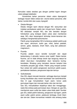 Kemudian reaksi oksidasi gas dengan partikel logam dengan
udara sebagai katalisator.
     Konsentrasi bahan pencemar dalam udara dipengaruhi
berbagai macam faktor antara lain: volume bahan pencemar, sifat
bahan, kondisi iklim dan cuaca, topografi.
   Oksida Nitrogen
    Oksida nitrogen lazim dikenal dengan NO . bersumber dari
    instalasi pembakaran pabrik dan minyak bumi. Dalam udara,
    NO dioksidasi menjadi NO 2 dan bila bereaksi dengan
    hidrokarbon yang terdapat dalam udara akan membentuk
    asap. NO 2 akan berpengaruh terhadap tanam-tanaman dan
    sekaligus menghambat pertumbuhan.
    Pabrik yang menghasilkan NO di antaranya adalah pabrik pulp
    dan rayon, almunium, turbin gas, nitrat, bahan peledak,
    semen, galas, batubara, timah hitam, song dan peleburan
    magnesium.

   Fluorida
    Fluorida adalah racun bersifat kumulatif dan dapat
    berkembang d atmosfer karena amat reaktif. Dalam bentuk
    fluorine, zat ini tidak dihisap tanah tapi langsung masuk ke
    dalam daun-daun menyebabkan daun berwarna kuning-
    kecoklatan. Binatang yang memakan daunan tersebut bisa
    menderita penyakit gigi rontok. Pabrik yang menjadi sumber
    fluor antara lain pabrik pengecoran aluminium pabrik pupuk,
    pembakaran batubara, pengecoran baja dan lainnya

   Sulfurdioksida
    Gas SO2 dapat merusak tanaman, sehingga daunnya menjadi
    kuning kecoklatan atau merah kecoklatan dan berbintik-bintik.
    Gas ini juga menyebabkan hujan asam, korosi pada
    permukaan logam dan merusak bahan nilon dan lain-lain.
    Gas SO2 menyebabkan terjadinya kabut dan mengganggu
    reaks foto sintesa pada permukaan daun. Dengan air, gas SO2
    membentuk asam sulfat dan dalam udara tidak stabil. Sumber
    gas SO2 adalal pabrik belerang, pengecoran biji logam, pabrik
    asam sulfat, pabrik semen, peleburan tembaga, timah hitam
    dan lain-lain. Dalam konsentrasi melebihi nilai ambang batas


                                                             589
 