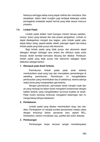 fisikanya sehingga setiap orang dapat melihat dan membaca. Dari
       penjelasan. dalam label mungkin juga terdapat beberapa usaha
       pencegahan andaikata terjadi hal-hal yang tidak sesuai menurut
       prosedur.

7.4.   Limbah Padat

         Limbah padat adalah hasil buangan industri berupa padatan,
   lumpur, bubur yang berasal dari sisa proses pengolahan. Limbah ini
   dapat dikategorikan menjadi dua bagian, yaitu limbah padat yaitu
   dapat didaur ulang, seperti plastik, tekstil, potongan logam dan kedua
   limbah padat yang tidak punya nilai ekonomis.
         Bagi limbah padat yang tidak punya nilai ekonomis dapat
   ditangani dengan berbagai cara antara lain ditimbun pada suatu
   tempat, diolah kembali kemudian dibuang dan dibakar. Perlakuan
   limbah padat yang tidak punya nilai ekonomis sebagian besar
   dilakukan sebagai berikut:
   1. Ditumpuk pada Areal Tertentu

              Penimbunan     limbah    padat    pada     areal  tertentu
       membutuhkan areal yang luas dan merusakkan pemandangan di
       sekeliling penimbunan. Penimbunan.            ini mengakibatkan
       pembusukan yang menimbulkan bau di sekitarnya, karena adanya
       reaksi kimia yang rnenghasilkan gas tertentu.
              Dengan penimbunan, permukaan tanah menjadi rusak dan
       air yang meresap ke dalam tanah mengalami kontaminasi dengan
       bakteri tertentu yang mengakibatkan turunnya kualitas air tanah.
       Pada musim kemarau timbunan mengalami kekeringan dan ini
       mengundang bahaya kebakaran.
   2. Pembakaran

             Limbah padat yang dibakar menimbulkan asap, bau dan
       debu. Pembakaran ini menjadi sumber pencemaran melalui udara
       dengan timbulnya bahan pencemar baru seperti NO R ,
       hidrokarbon, karbon monoksida, bau, partikel dan sulfur dioksida.
   3. Pembuangan

            Pembuangan      tanpa   rencana    sangat   membahayakan



                                                                     593
 