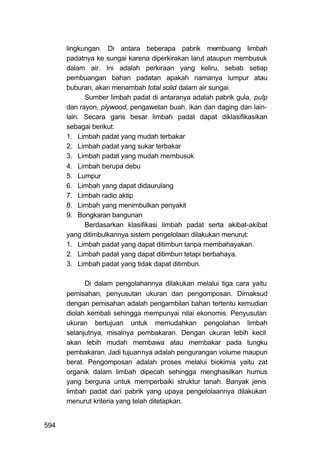lingkungan. Di antara beberapa pabrik membuang limbah
      padatnya ke sungai karena diperkirakan larut ataupun membusuk
      dalam air. Ini adalah perkiraan yang keliru, sebab setiap
      pembuangan bahan padatan apakah namanya lumpur atau
      buburan, akan menambah total solid dalam air sungai.
            Sumber limbah padat di antaranya adalah pabrik gula, pulp
      dan rayon, plywood, pengawetan buah, ikan dan daging dan lain-
      lain. Secara garis besar limbah padat dapat diklasifikasikan
      sebagai berikut:
      1. Limbah padat yang mudah terbakar
      2. Limbah padat yang sukar terbakar
      3. Limbah padat yang mudah membusuk
      4. Limbah berupa debu
      5. Lumpur
      6. Limbah yang dapat didaurulang
      7. Limbah radio aktip
      8. Limbah yang menimbulkan penyakit
      9. Bongkaran bangunan
            Berdasarkan klasifikasi limbah padat serta akibat-akibat
      yang ditimbulkannya sistem pengelolaan dilakukan menurut:
      1. Limbah padat yang dapat ditimbun tanpa membahayakan.
      2. Limbah padat yang dapat ditimbun tetapi berbahaya.
      3. Limbah padat yang tidak dapat ditimbun.

            Di dalam pengolahannya dilakukan melalui tiga cara yaitu
      pemisahan, penyusutan ukuran dan pengomposan. Dimaksud
      dengan pemisahan adalah pengambilan bahan tertentu kemudian
      diolah kembali sehingga mempunyai nilai ekonomis. Penyusutan
      ukuran bertujuan untuk memudahkan pengolahan limbah
      selanjutnya, misalnya pembakaran. Dengan ukuran lebih kecil
      akan lebih mudah membawa atau membakar pada tungku
      pembakaran. Jadi tujuannya adalah pengurangan volume maupun
      berat. Pengomposan adalah proses melalui biokimia yaitu zat
      organik dalam limbah dipecah sehingga menghasilkan humus
      yang berguna untuk memperbaiki struktur tanah. Banyak jenis
      limbah padat dari pabrik yang upaya pengelolaannya dilakukan
      menurut kriteria yang telah ditetapkan.


594
 