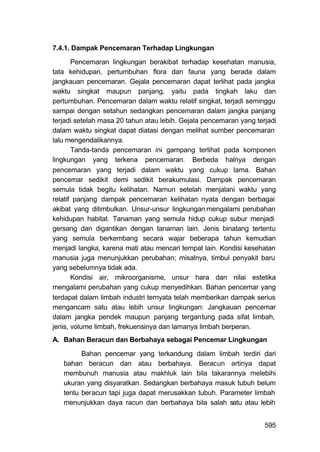 7.4.1. Dampak Pencemaran Terhadap Lingkungan

       Pencemaran lingkungan berakibat terhadap kesehatan manusia,
tata kehidupan, pertumbuhan flora dan fauna yang berada dalam
jangkauan pencemaran. Gejala pencemaran dapat terlihat pada jangka
waktu singkat maupun panjang, yaitu pada tingkah laku dan
pertumbuhan. Pencemaran dalam waktu relatif singkat, terjadi seminggu
sampai dengan setahun sedangkan pencemaran dalam jangka panjang
terjadi setelah masa 20 tahun atau lebih. Gejala pencemaran yang terjadi
dalam waktu singkat dapat diatasi dengan melihat sumber pencemaran
lalu mengendalikannya.
       Tanda-tanda pencemaran ini gampang terlihat pada komponen
lingkungan yang terkena pencemaran. Berbeda halnya dengan
pencemaran yang terjadi dalam waktu yang cukup lama. Bahan
pencemar sedikit demi sedikit berakumulasi. Dampak pencemaran
semula tidak begitu kelihatan. Namun setelah menjalani waktu yang
relatif panjang dampak pencemaran kelihatan nyata dengan berbagai
akibat yang ditimbulkan. Unsur-unsur lingkungan, mengalami perubahan
kehidupan habitat. Tanaman yang semula hidup cukup subur menjadi
gersang dan digantikan dengan tanaman lain. Jenis binatang tertentu
yang semula berkembang secara wajar beberapa tahun kemudian
menjadi langka, karena mati atau mencari tempat lain. Kondisi kesehatan
manusia juga menunjukkan perubahan; misalnya, timbul penyakit baru
yang sebelumnya tidak ada.
       Kondisi air, mikroorganisme, unsur hara dan nilai estetika
mengalami perubahan yang cukup menyedihkan. Bahan pencemar yang
terdapat dalam limbah industri ternyata telah memberikan dampak serius
mengancam satu atau lebih unsur lingkungan: Jangkauan pencemar
dalam jangka pendek maupun panjang tergantung pada sifat limbah,
jenis, volume limbah, frekuensinya dan lamanya limbah berperan.
A. Bahan Beracun dan Berbahaya sebagai Pencemar Lingkungan

         Bahan pencemar yang terkandung dalam limbah terdiri dari
   bahan beracun dan atau berbahaya. Beracun artinya dapat
   membunuh manusia atau makhluk lain bila takarannya melebihi
   ukuran yang disyaratkan. Sedangkan berbahaya masuk tubuh belum
   tentu beracun tapi juga dapat merusakkan tubuh. Parameter limbah
   menunjukkan daya racun dan berbahaya bila salah satu atau lebih


                                                                    595
 