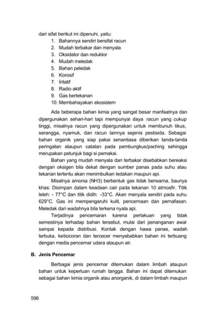 dari sifat berikut ini dipenuhi, yaitu:
          1. Bahannya sendiri bersifat racun
          2. Mudah terbakar dan menyala
          3. Oksidator dan reduktor
          4. Mudah meledak
          5. Bahan peledak
          6. Korosif
          7. Iritatif
          8. Radio aktif
          9. Gas bertekanan
          10. Membahayakan ekosistem
          Ada beberapa bahan kimia yang sangat besar manfaatnya dan
   dipergunakan sehari-hari tapi mempunyai daya racun yang cukup
   tinggi, misalnya racun yang dipergunakan untuk membunuh tikus,
   serangga, nyamuk, dan racun lainnya sejenis pestisida. Sebagai
   bahan organik yang siap pakai senantiasa diberikan tanda-tanda
   peringatan ataupun catatan pada pembungkus/paching sehingga
   merupakan petunjuk bagi si pemakai.
          Bahan yang mudah menyala dan terbakar disebabkan bereaksi
   dengan oksigen bila dekat dengan sumber panas pada suhu atau
   tekanan tertentu akan menimbulkan ledakan maupun api.
          Misalnya amonia (NH3) berbentuk gas tidak berwarna, baunya
   khas: Disimpan dalam keadaan cair pada tekanan 10 atmosfir. Titik
   leleh: - 77°C dan titik didih: -33°C. Akan menyala sendiri pada suhu
   629°C. Gas ini mempengaruhi kulit, pencernaan dan pernafasan.
   Meledak dari wadahnya bila terkena nyala api.
          Terjadinya pencemaran karena perlakuan yang tidak
   semestinya terhadap bahan tersebut, mulai dari penanganan awal
   sampai kepada distribusi. Kontak dengan hawa panas, wadah
   terbuka, kebocoran dan tercecer menyebabkan bahan ini terbuang
   dengan media pencemar udara ataupun air.

B. Jenis Pencemar

        Berbagai jenis pencemar ditemukan dalam limbah ataupun
   bahan untuk keperluan rumah tangga. Bahan ini dapat ditemukan
   sebagai bahan kimia organik atau anorganik, di dalam limbah maupun



596
 
