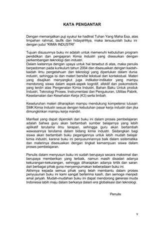 KATA PENGANTAR


Dengan memanjatkan puji syukur ke hadlirat Tuhan Yang Maha Esa, atas
limpahan rahmat, taufik dan hidayahNya, maka tersusunlah buku ini
dengan judul “KIMIA INDUSTRI”

Tujuan disusunnya buku ini adalah untuk memenuhi kebutuhan program
pendidikan dan pengajaran Kimia Industri yang disesuikan dengan
perkembangan teknologi dan industri.
Dalam kaitannya dengan upaya untuk hal tersebut di atas, maka penulis
berpedoman pada kurikulum tahun 2004 dan disesuaikan dengan kaidah-
kaidah ilmu pengetahuan dan teknologi yang diperlukan dalam dunia
industri, sehingga isi dan materi bersifat tekstual dan kontekstual. Materi
yang disajikan menyangkut juga indikator-indikator yang mampu
mendorong siswa dalam aspek-aspek kognitif, afektif dan psikomotorik
yang terdiri atas Pengenalan Kimia Industri, Bahan Baku Untuk produk
Industri, Teknologi Proses, Instrumentasi dan Pengukuran, Utilitas Pabrik,
Keselamatan dan Kesehatan Kerja (K3) serta limbah.
.
Keseluruhan materi diharapkan mampu mendukung kompetensi lulusan
SMK Kimia Industri sesuai dengan kebutuhan pasar kerja industri dan jika
dimungkinkan mampu kerja mandiri.

Manfaat yang dapat diperoleh dari buku ini dalam proses pembelajaran
adalah bahwa guru akan bertambah sumber belajarnya yang lebih
aplikatif terutama ilmu terapan, sehingga guru akan bertambah
wawasannya terutama dalam bidang kimia industri. Sedangkan bagi
siswa akan bertambah buku pegangannya untuk lebih mudah belajar
kimia industri, karena buku ini penyusunnannya baik dalam sistematika
dan materinya disesuaikan dengan tingkat kemampuan siswa dalam
proses pembelajaran.

Penulis dalam menyusun buku ini sudah berupaya secara maksimal dan
berupaya memberikan yang terbaik, namun masih disadari adanya
kekurangan-kekurangan, sehingga diharapkan adanya kritik dan saran
dari berbagai pihak guna menyempurnakan keberadaan buku ini.
Akhirnya kepada semua pihak yang telah membantu dalam proses
penyusunan buku ini kami sangat berterima kasih, dan semoga menjadi
amal jariyah. Mudah-mudahan buku ini dapat mendorong generasi muda
Indonesia labih maju dalam berkarya dalam era globalisasi dan teknologi.


                                                        Penulis




                                                                         v
 