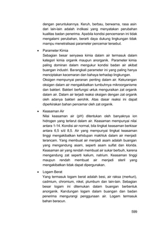 dengan peruntukannya. Keruh, berbau, berwarna, rasa asin
    dari lain-lain adalah indikasi yang menyatakan perubahan
    kualitas badan penerima. Apabila kondisi pencemaran ini tidak
    mengalami perubahan, berarti daya dukung lingkungan tidak
    mampu menetralisasi parameter pencemar tersebut.
   Parameter Kimia
    Sebagian besar senyawa kimia dalam air termasuk dalam
    kategori kimia organik maupun anorganik. Parameter kimia
    paling dominan dalam mengukur kondisi badan air akibat
    buangan industri. Barangkali parameter ini yang paling hanya
    menciptakan kecemaran dan bahaya terhadap lingkungan.
    Oksigen mempunyai peranan penting dalam air. Kekurangan
    oksigen dalam air mengakibatkan tumbuhnya mikroorganisme
    dan bakteri. Bakteri berfungsi untuk menguraikan zat organik
    dalam air. Dalam air terjadi reaksi oksigen dengan zat organik
    oleh adanya bakteri aerohik. Atas dasar reaksi ini dapat
    diperkirakan bahan pencemar oleh zat organik.
   Keasaman Air
    Nilai keasaman air (pH) ditentukan oleh banyaknya ion
    hidrogen yang terlarut dalam air. Keasaman mempunyai nilai
    antara 1-14. Kondisi air normal, bila tingkat keasaman berkisar
    antara 6,5 s/d 8,5. Air yang mempunyai tingkat keasaman
    tinggi mengakibatkan kehidupan makhluk dalam air menjadi
    terancam. Yang membuat air menjadi asam adalah buangan
    yang mengandung asam, seperti asam sulfat dan klorida.
    Keasaman air yang rendah membuat air sukar berbuih, karena
    mengandung zat seperti kalium, natrium. Keasaman tinggi
    maupun rendah membuat air menjadi steril yang
    mengakibatkan tidak dapat dipergunakan.

   Logam Berat
    Yang termasuk logam berat adalah besi, air raksa (merkuri),
    cadmium, chromium, nikel, plumbum dan lain-lain. Sebagian
    besar logam ini ditemukan dalam buangan berbentuk
    anorganik. Kandungan logam dalam buangan dan badan
    penerima mengurangi penggunaan air. Logam termasuk
    bahan beracun.


                                                               599
 