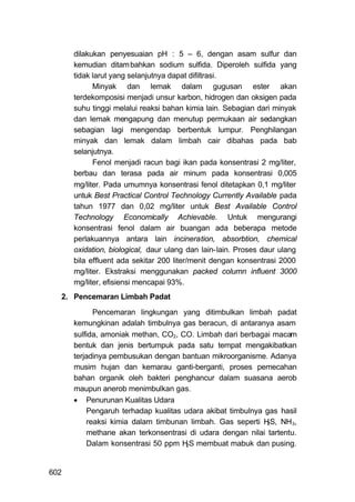 dilakukan penyesuaian pH : 5 – 6, dengan asam sulfur dan
      kemudian ditam bahkan sodium sulfida. Diperoleh sulfida yang
      tidak larut yang selanjutnya dapat difiltrasi.
            Minyak dan lemak dalam gugusan ester akan
      terdekomposisi menjadi unsur karbon, hidrogen dan oksigen pada
      suhu tinggi melalui reaksi bahan kimia lain. Sebagian dari minyak
      dan lemak mengapung dan menutup permukaan air sedangkan
      sebagian lagi mengendap berbentuk lumpur. Penghilangan
      minyak dan lemak dalam limbah cair dibahas pada bab
      selanjutnya.
            Fenol menjadi racun bagi ikan pada konsentrasi 2 mg/liter,
      berbau dan terasa pada air minum pada konsentrasi 0,005
      mg/liter. Pada umumnya konsentrasi fenol ditetapkan 0,1 mg/liter
      untuk Best Practical Control Technology Currently Available pada
      tahun 1977 dan 0,02 mg/liter untuk Best Available Control
      Technology Economically Achievable. Untuk mengurangi
      konsentrasi fenol dalam air buangan ada beberapa metode
      perlakuannya antara lain incineration, absorbtion, chemical
      oxidation, biological, daur ulang dan lain-lain. Proses daur ulang
      bila effluent ada sekitar 200 liter/menit dengan konsentrasi 2000
      mg/liter. Ekstraksi menggunakan packed column influent 3000
      mg/liter, efisiensi mencapai 93%.
  2. Pencemaran Limbah Padat

            Pencemaran lingkungan yang ditimbulkan limbah padat
      kemungkinan adalah timbulnya gas beracun, di antaranya asam
      sulfida, amoniak methan, CO2, CO. Limbah dari berbagai macam
      bentuk dan jenis bertumpuk pada satu tempat mengakibatkan
      terjadinya pembusukan dengan bantuan mikroorganisme. Adanya
      musim hujan dan kemarau ganti-berganti, proses pemecahan
      bahan organik oleh bakteri penghancur dalam suasana aerob
      maupun anerob menimbulkan gas.
       Penurunan Kualitas Udara
          Pengaruh terhadap kualitas udara akibat timbulnya gas hasil
          reaksi kimia dalam timbunan limbah. Gas seperti H S, NH 3,
                                                            2

          methane akan terkonsentrasi di udara dengan nilai tartentu.
          Dalam konsentrasi 50 ppm H S membuat mabuk dan pusing.
                                      2




602
 