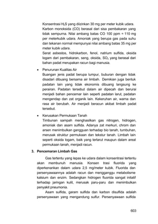 Konsentrasi H2S yang diizinkan 30 mg per meter kubik udara.
      Karbon monoksida (CO) berasal dari sisa pembakaran yang
      tidak sempurna. Nilai ambang batas CO 100 ppm = 110 mg
      per meterkubik udara. Amoniak yang berupa gas pada suhu
      dan tekanan normal mempunyai nilai ambang batas 35 mg per
      meter kubik udara.
      Serat asbestos, hidrokarbon, fenol, natrium sulfida, oksida
      logam dari pembakaran, seng, oksida, SO2 yang berasal dari
      bahan padat merupakan racun bagi manusia.

     Penurunan Kualitas Air
      Buangan jenis padat berupa lumpur, buburan dengan tidak
      disadari dibuang bersama air limbah. Demikian juga bentuk
      padatan lain yang tidak ekonomis dibuang langsung ke
      perairan. Padatan tersebut dalam air dipecah dan berurai
      menjadi bahan pencemar lain seperti padatan larut, padatan
      mengendap dan zat organik lain. Kekeruhan air, warna dan
      rasa air berubah. Air menjadi beracun akibat limbah padat
      tersebut.

     Kerusakan Permukaan Tanah
      Timbunan sampah menghasilkan gas nitrogen, hidrogen,
      amoniak dan asam sulfida. Adanya zat merkuri, chrom dan
      arsen menimbulkan gangguan terhadap bio tanah, tumbuhan,
      merusak struktur permukaan dan tekstur tanah. Limbah lain
      seperti oksida logam, baik yang terlarut maupun dalam areal
      permukaan tanah, menjadi racun.
3. Pencemaran Limbah Gas

        Gas tertentu yang lepas ke udara dalam konsentrasi tertentu
  akan membunuh manusia. Konsen trasi fluorida yang
  diperkenankan dalam udara 2,5 mg/meter kubik. Fluorida dan
  persenyawaannya adalah racun dan mengganggu metabolisme
  kalsium dan enzim. Sedangkan hidrogen fluorida sangat initatif
  terhadap jaringan kulit, merusak paru-paru dan menimbulkan
  penyakit pneumonia.
        Asam sulfida, garam sulfida dan karbon disulfida adalah
  persenyawaan yang mengandung sulfur. Persenyawaan sulfida



                                                               603
 