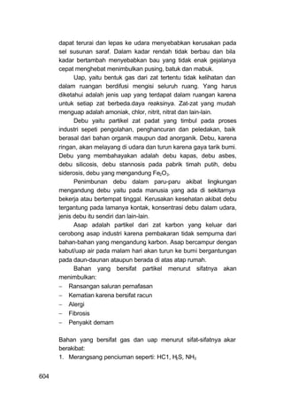 dapat terurai dan lepas ke udara menyebabkan kerusakan pada
      sel susunan saraf. Dalam kadar rendah tidak berbau dan bila
      kadar bertambah menyebabkan bau yang tidak enak gejalanya
      cepat menghebat menimbulkan pusing, batuk dan mabuk.
            Uap, yaitu bentuk gas dari zat tertentu tidak kelihatan dan
      dalam ruangan berdifusi mengisi seluruh ruang. Yang harus
      diketahui adalah jenis uap yang terdapat dalam ruangan karena
      untuk setiap zat berbeda.daya reaksinya. Zat-zat yang mudah
      menguap adalah amoniak, chlor, nitrit, nitrat dan lain-lain.
            Debu yaitu partikel zat padat yang timbul pada proses
      industri sepeti pengolahan, penghancuran dan peledakan, baik
      berasal dari bahan organik maupun dad anorganik. Debu, karena
      ringan, akan melayang di udara dan turun karena gaya tarik bumi.
      Debu yang membahayakan adalah debu kapas, debu asbes,
      debu silicosis, debu stannosis pada pabrik timah putih, debu
      siderosis, debu yang mengandung Fe2O3.
            Penimbunan debu dalam paru-paru akibat lingkungan
      mengandung debu yaitu pada manusia yang ada di sekitarnya
      bekerja atau bertempat tinggal. Kerusakan kesehatan akibat debu
      tergantung pada lamanya kontak, konsentrasi debu dalam udara,
      jenis debu itu sendiri dan lain-lain.
            Asap adalah partikel dari zat karbon yang keluar dari
      cerobong asap industri karena pembakaran tidak sempurna dari
      bahan-bahan yang mengandung karbon. Asap bercampur dengan
      kabut/uap air pada malam hari akan turun ke bumi bergantungan
      pada daun-daunan ataupun berada di atas atap rumah.
            Bahan yang bersifat partikel menurut sifatnya akan
      menimbulkan:
       Ransangan saluran pernafasan
       Kematian karena bersifat racun
       Alergi
       Fibrosis
       Penyakit demam

      Bahan yang bersifat gas dan uap menurut sifat-sifatnya akar
      berakibat:
      1. Merangsang penciuman seperti: HC1, H2S, NH3


604
 