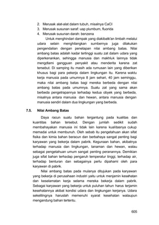 2. Merusak alat-alat dalam tubuh, misalnya CaCI
         3. Merusak susunan saraf: uap plumbum, fluorida
         4. Merusak susunan darah: benzena
               Untuk menghindari dampak yang diakibatk'an limbah melalui
         udara selain menghilangkan sumbernya juga dilakukan
         pengendalian dengan penetapan nilai ambang batas. Nilai
         ambang batas adalah kadar tertinggi suatu zat dalam udara yang
         diperkenankan, sehingga manusia dan makhluk lainnya tidak
         mengdlami gangguan penyakit atau menderita karena zat
         tersebut. Di samping itu masih ada rumusan lain yang diberikan
         khusus bagi para pekerja dalam lingkungan itu. Karena waktu
         kerja manusia pada umumnya 8 jam sehari, 40 jam seminggu,
         maka nilai ambang batas bagi mereka berbeda dengan nilai
         ambang batas pada umumnya. Suatu zat yang sama akan
         berbeda pengetrapannya terhadap kedua obyek yang berbeda,
         misalnya antara manusia dan hewan, antara manusia dengan
         manusia sendiri dalam dua lingkungan yang berbeda.

7.5.     Nilai Ambang Batas

             Daya racun suatu bahan tergantung pada kualitas dan
       kuantitas bahan tersebut. Dengan jumlah sedikit sudah
       membahayakan manusia ini tidak lain karena kualitasnya cukup
       memadai untuk membunuh. Oleh sebab itu pengetahuan akan sifat
       fisika dan kimia bahan beracun dan berbahaya sangat penting bagi
       karyawan yang bekerja dalam pabrik. Kegunaan bahan, akibatnya
       terhadap manusia dan lingkungan, tanaman dan hewan, walau
       sebagai pengetahuan umum sangat penting peranannya. Demikian
       juga sifat bahan terhadap pengaruh temperatur tinggi, terhadap air,
       terhadap benturan dan sebagainya perlu dipahami oleh para
       karyawan di pabrik.
             Nilai ambang batas pada mulanya ditujukan pada karyawan
       yang bekerja di perusahaan industri yaitu untuk menjamin kesehatan
       dan keselamatan kerja selama mereka bekerja dalam pabrik.
       Sebagai karyawan yang bekerja untuk puluhan tahun harus terjamin
       kesehatannya akibat kondisi udara dan lingkungan kerjanya. Udara
       sekelilingnya haruslah memenuhi syarat kesehatan walaupun
       mengandung bahan tertentu.


                                                                      605
 