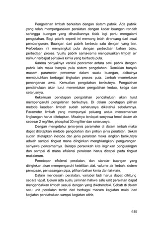 Pengolahan limbah berkaitan dengan sistem pabrik. Ada pabrik
yang telah mempergunakan peralatan dengan kadar buangan rendah
sehingga buangan yang dihasilkannya tidak lagi perlu mengalami
pengolahan. Bagi pabrik seperti ini memang telah dirancang dari awal
pembangunan. Buangan dari pabrik berbeda satu dengan yang lain.
Perbedaan ini menyangkut pula dengan perbedaan bahan baku,
perbedaan proses. Suatu pabrik sama-sama mengeluarkan limbah air
namun terdapat senyawa kimia yang berbeda pula.
       Karena banyaknya variasi pencemar antara satu pabrik dengan
pabrik lain maka banyak pula sistem pengolahan. Demikian banyak
macam parameter pencemar dalam suatu buangan, akibatnya
membutuhkan berbagai tingkatan proses pula. Limbah memerlukan
penanganan awal. Kemudian pengolahan berikutnya. Pengolahan
pendahuluan akan turut menentukan pengolahan kedua, ketiga dan
seterusnya.
       Kekeliruan penetapan pengolahan pendahuluan akan turut
mempengaruhi pengolahan berikutnya. Di dalam penetapan pilihan
metode keadaan limbah sudah seharusnya diketahui sebelumnya.
Parameter limbah yang mempunyai peluang untuk mencemarkan
lingkungan harus ditetapkan. Misalnya terdapat senyawa fenol dalam air
sebesar 2 mg/liter, phosphat 30 mg/liter dan seterusnya.
       Dengan mengetahui jenis-jenis parameter di dalam limbah maka
dapat ditetapkan metode pengolahan dan pilihan jenis peralatan. Sekali
sudah ditetapkan inetode dan jenis peralatan maka langkah berikutnya
adalah sampai tingkat mana diinginkan menghilangkan/ pengurangan
senyawa pencemarnya. Berapa persenkah kita inginkan pengurangan
dan sampai di mana efisiensi peralatan harus dicapai pada tingkat
maksimum.
       Penetapan efisiensi peralatan, dan standar buangan yang
diinginkan akan mempengaruhi ketelitian alat, volume air limbah, sistem
pemipaan, pemasangan pipa, pilihan bahan kimia dan lain-lain.
       Dalam mendesain peralatan, variabel tadi harus dapat dihitung
secara tepat. Belum ada suatu jaminan hahwa satu unit peralatan dapat
mengendalikan limbah sesuai dengan yang dikehendaki. Sebab di dalam
satu unit peralatan terdiri dari berbagai macam kegiatan mulai dari
kegiatan pendahuluan sampai kegiatan akhir.



                                                                   615
 