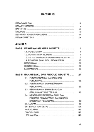 DAFTAR ISI


KATA SAMBUTAN ..........................................................................              iii
KATA PENGANTAR ........................................................................                v
DAFTAR ISI .....................................................................................     vii
SINOPSIS ........................................................................................    xi
DESKRIPSI KONSEP PENULISAN ................................................                         xiii
PETA KOMPETENSI .......................................................................             xix


JILID 1
BAB I         PENGENALAN KIMIA INDUSTRI ...................                                          1
              1.1. PENDAHULUAN .........................................................             1
              1.2. DEFINISI KIMIA INDUSTRI.......................................                    1
              1.3. SISTEM MANAJEMEN DALAM SUATU INDUSTRI ......                                      7
              1.4. PENGELOLAAN LINGK UNGAN KERJA..................                                  17
              RANGKUMAN ..................................................................          21
              CONTOH SOAL ...............................................................           23
              LATIHAN SOAL ................................................................         25

BAB II BAHAN BAKU DAN PRODUK INDUSTRI ......                                                        27
               2.1. PENANGANAN BAHAN BAKU DAN
                     PENUNJANG..........................................................            28
               2.2. PENYIMPANAN BAHAN BAKU DAN
                     PENUNJANG..........................................................            29
               2.3. PENYIMPANAN BAHAN BAKU DAN
                     PENUNJANG YANG TERSISA .............................                           30
               2.4. MENEMUKAN PERMASALAHAN DAN
                     PELUANG PENYIMPANAN BAHAN BAKU
                     DAN BAHAN PENUNJANG....................................                         30
               2.5. LOGAM .....................................................................      33
               2.6. BAHAN NON METAL ..............................................                  104
               RANGKUMAN..................................................................          145
               CONTOH SOAL...............................................................           147
               LATIHAN SOAL ...............................................................         148



                                                                                                     vii
 