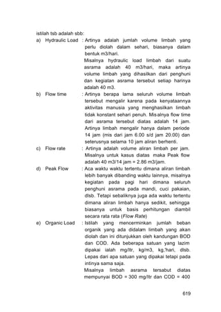 istilah tsb adalah sbb:
a) Hydraulic Load : Artinya adalah jumlah volume limbah yang
                        perlu diolah dalam sehari, biasanya dalam
                        bentuk m3/hari.
                        Misalnya hydraulic load limbah dari suatu
                        asrama adalah 40 m3/hari, maka artinya
                        volume limbah yang dihasilkan dari penghuni
                        dan kegiatan asrama tersebut setiap harinya
                        adalah 40 m3.
b) Flow time          : Artinya berapa lama seluruh volume limbah
                        tersebut mengalir karena pada kenyataannya
                        aktivitas manusia yang menghasilkan limbah
                        tidak konstant sehari penuh. Mis alnya flow time
                        dari asrama tersebut diatas adalah 14 jam.
                        Artinya limbah mengalir hanya dalam periode
                        14 jam (mis dari jam 6.00 s/d jam 20.00) dan
                        seterusnya selama 10 jam aliran berhenti.
c) Flow rate          : Artinya adalah volume aliran limbah per jam.
                        Misalnya untuk kasus diatas maka Peak flow
                        adalah 40 m3/14 jam = 2.86 m3/jam.
d) Peak Flow          : Aca waktu waktu tertentu dimana aliran limbah
                        lebih banyak dibanding waktu lainnya, misalnya
                        kegiatan pada pagi hari dimana seluruh
                        penghuni asrama pada mandi, cuci pakaian,
                        dlsb. Tetapi sebaliknya juga ada waktu tertentu
                        dimana aliran limbah hanya sedikit, sehingga
                        biasanya untuk basis perhitungan diambil
                        secara rata rata (Flow Rate)
e) Organic Load : Istilah yang mencerminkan jumlah beban
                        organik yang ada didalam limbah yang akan
                        diolah dan ini ditunjukkan oleh kandungan BOD
                        dan COD. Ada beberapa satuan yang lazim
                        dipakai ialah mg/Itr, kg/m3, kg,'hari, dlsb.
                        Lepas dari apa satuan yang dipakai tetapi pada
                        intinya sama saja.
                        Misalnya limbah asrama tersabut diatas
                        mempunyai BOD = 300 mg/Itr dan COD = 400


                                                                    619
 