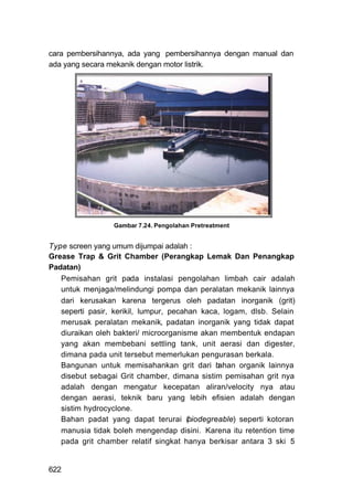 cara pembersihannya, ada yang pembersihannya dengan manual dan
ada yang secara mekanik dengan motor listrik.




                 Gambar 7.24. Pengolahan Pretreatment


Type screen yang umum dijumpai adalah :
Grease Trap & Grit Chamber (Perangkap Lemak Dan Penangkap
Padatan)
   Pemisahan grit pada instalasi pengolahan limbah cair adalah
   untuk menjaga/melindungi pompa dan peralatan mekanik lainnya
   dari kerusakan karena tergerus oleh padatan inorganik (grit)
   seperti pasir, kerikil, lumpur, pecahan kaca, logam, dlsb. Selain
   merusak peralatan mekanik, padatan inorganik yang tidak dapat
   diuraikan oleh bakteri/ microorganisme akan membentuk endapan
   yang akan membebani settling tank, unit aerasi dan digester,
   dimana pada unit tersebut memerlukan pengurasan berkala.
   Bangunan untuk memisahankan grit dari b     ahan organik lainnya
   disebut sebagai Grit chamber, dimana sistim pemisahan grit nya
   adalah dengan mengatur kecepatan aliran/velocity nya atau
   dengan aerasi, teknik baru yang lebih efisien adalah dengan
   sistim hydrocyclone.
   Bahan padat yang dapat terurai (biodegreable) seperti kotoran
   manusia tidak boleh mengendap disini. Karena itu retention time
   pada grit chamber relatif singkat hanya berkisar antara 3 ski 5


622
 