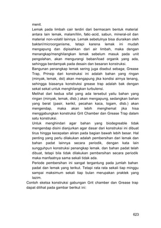 menit.
   Lemak pada limbah cair terdiri dari bermacam bentuk material
   antara lain lemak, malam/lilin, fatic-acid, sabun, mineral-oil dan
   material non-volatil lainnya. Lemak sebetulnya bisa diuraikan oleh
   bakteri/microorganisme, tetapi karena lemak ini mudah
   mengapung dan dipisahkan dari air limbah, maka dengan
   menangkap/menghilangkan lemak sebelum masuk pada unit
   pengolahan, akan mengurangi beban/load organik yang ada,
   sehingga berdampak pada desain dan besaran konstruksi.
   Bangunan penangkap lemak sering juga disebut sebaga; Grease
   Trap, Prinsip dari konstruksi ini adalah bahan yang ringan
   (minyak, lemak, dst) akan mengapung jika kondisi airnya tenang,
   sehingga biasanya konstruksi grease trap adalah bak dengan
   sekat sekat untuk menghilangkan turbulensi.
   Melihat dari kedua sifat yang ada tersebut yaitu bahan yang
   ringan (minyak, lemak, dlsb.) akan mengapung, sedangkan bahan
   yang berat (pasir, kerikil, pecahan kaca, logam, dlsb.) akan
   mengendap, maka akan lebih menghemat jika hisa
   menggabungkan konstruksi Grit Chamber dan Grease Trap dalam
   satu konstruksi.
   Untuk menghindari agar bahan yang biodegreable tidak
   mengendap disini dianjurkan agar dasar dari konstruksi ini dibuat
   tirus hingga kecepatan aliran pada bagian bawah lebih besar. Hal
   penting yang perlu dilakukan adalah pembersihan dari lemak dan
   bahan padat lainnya secara periodik, dengan kata lain
   sungguhpun konstruksi penangkap lemak. dan bahan padat telah
   dibuat, tetapi bila tidak dilakukan pembersihan secara periodik
   maka manfaatnya sama sekali tidak ada.
   Periode pembersihan ini sangat tergantung pada jumlah bahan
   padat dan lemak yang terikut. Tetapi rata rata sekali tiap minggu
   sampai maksimum sekali tiap bulan merupakan praktek yang
   lazim.
Contoh sketsa konstruksi gabungan Grit chamber dan Grease trap
dapat dilihat pada gambar berikut ini:




                                                                 623
 