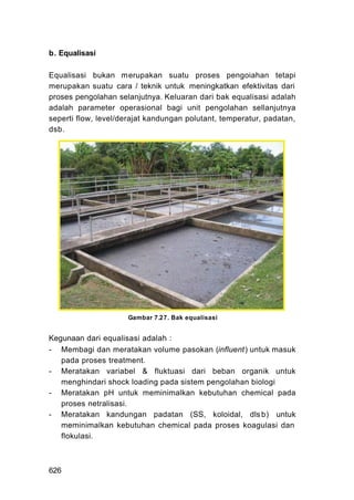 b. Equalisasi

Equalisasi bukan m erupakan suatu proses pengoiahan tetapi
merupakan suatu cara / teknik untuk meningkatkan efektivitas dari
proses pengolahan selanjutnya. Keluaran dari bak equalisasi adalah
adalah parameter operasional bagi unit pengolahan sellanjutnya
seperti flow, level/derajat kandungan polutant, temperatur, padatan,
dsb.




                     Gambar 7.27. Bak equalisasi


Kegunaan dari equalisasi adalah :
- Membagi dan meratakan volume pasokan (influent) untuk masuk
   pada proses treatment.
- Meratakan variabel & fluktuasi dari beban organik untuk
   menghindari shock loading pada sistem pengolahan biologi
- Meratakan pH untuk meminimalkan kebutuhan chemical pada
   proses netralisasi.
- Meratakan kandungan padatan (SS, koloidal, dls b) untuk
   meminimalkan kebutuhan chemical pada proses koagulasi dan
   flokulasi.



626
 