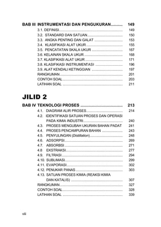 BAB III INSTRUMENTASI DAN PENGUKURAN..........                                               149
         3.1. DEFINISI....................................................................   149
         3.2. STANDARD DAN SATUAN......................................                      150
         3.3. ANGKA PENTING DAN GALAT ..............................                         153
         3.4. KLASIFIKASI ALAT UKUR .......................................                  155
         3.5. PENCATATAN SKALA UKUR .................................                        167
         3.6. KELAINAN SKALA UKUR .........................................                  168
         3.7. KLASIFIKASI ALAT UKUR ........................................                 171
         3.8. KLASIFIKASI INSTRUMENTASI .............................                        196
         3.9. ALAT KENDALI KETINGGIAN .................................                      197
         RANGKUMAN ...................................................................       201
         CONTOH SOAL ................................................................        203
         LATIHAN SOAL ................................................................       211


JILID 2
BAB IV TEKNOLOGI PROSES ....................................                                 213
         4.1. DIAGRAM ALIR PROSES.......................................                     214
         4.2. IDENTIFIKASI SATUAN PROSES DAN OPERASI
               PADA KIMIA INDUSTRI..........................................                 240
         4.3. PROSES MENGUBAH UKURAN BAHAN PADAT                                             241
         4.4. PROSES PENCAMPURAN BAHAN ......................                                243
         4.5. PENYULINGAN (Distillation)...................................                  248
         4.6. ADSORPSI..............................................................         269
         4.7. ABSORBSI ..............................................................        271
         4.8 EKSTRAKSI.............................................................          277
         4.9. FILTRASI .................................................................     294
         4.10. SUBLIMASI..............................................................       299
         4.11. EVAPORASI............................................................         302
         4.12. PENUKAR PANAS ..................................................              303
         4.13. SATUAN PROSES KIMIA (REAKSI KIMIA
               DAN KATALIS) .......................................................          307
         RANGKUMAN ...................................................................       327
         CONTOH SOAL................................................................         328
         LATIHAN SOAL ................................................................       339




viii
 