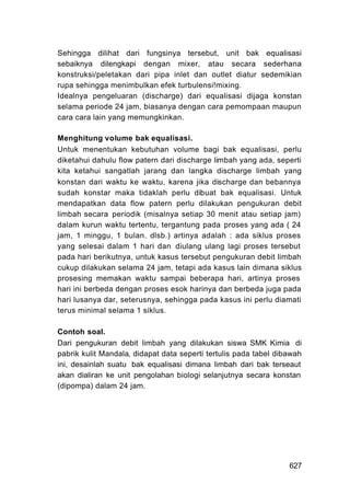 Sehingga dilihat dari fungsinya tersebut, unit bak equalisasi
sebaiknya dilengkapi dengan mixer, atau secara sederhana
konstruksi/peletakan dari pipa inlet dan outlet diatur sedemikian
rupa sehingga menimbulkan efek turbulensi!mixing.
Idealnya pengeluaran (discharge) dari equalisasi dijaga konstan
selama periode 24 jam, biasanya dengan cara pemompaan maupun
cara cara lain yang memungkinkan.

Menghitung volume bak equalisasi.
Untuk menentukan kebutuhan volume bagi bak equalisasi, perlu
diketahui dahulu flow patern dari discharge limbah yang ada, seperti
kita ketahui sangatlah jarang dan langka discharge limbah yang
konstan dari waktu ke waktu, karena jika discharge dan bebannya
sudah konstar maka tidaklah perlu dibuat bak equalisasi. Untuk
mendapatkan data flow patern perlu dilakukan pengukuran debit
limbah secara periodik (misalnya setiap 30 menit atau setiap jam)
dalam kurun waktu tertentu, tergantung pada proses yang ada ( 24
jam, 1 minggu, 1 bulan. dlsb.) artinya adalah : ada siklus proses
yang selesai dalam 1 hari dan diulang ulang lagi proses tersebut
pada hari berikutnya, untuk kasus tersebut pengukuran debit limbah
cukup dilakukan selama 24 jam, tetapi ada kasus lain dimana siklus
prosesing memakan waktu sampai beberapa hari, artinya proses
hari ini berbeda dengan proses esok harinya dan berbeda juga pada
hari lusanya dar, seterusnya, sehingga pada kasus ini perlu diamati
terus minimal selama 1 siklus.

Contoh soal.
Dari pengukuran debit limbah yang dilakukan siswa SMK Kimia di
pabrik kulit Mandala, didapat data seperti tertulis pada tabel dibawah
ini, desainlah suatu bak equalisasi dimana limbah dari bak terseaut
akan dialiran ke unit pengolahan biologi selanjutnya secara konstan
(dipompa) dalam 24 jam.




                                                                  627
 