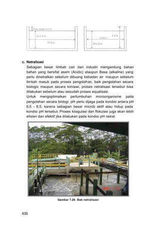 c. Netralisasi
   Sebagian besar limbah cair dari industri mengandung bahan
   bahan yang bersifat asam (Acidic) ataupun Basa (alkaline) yang
   perlu dinetralkan sebelum dibuang kebadan air maupun sebelum
   lim bah masuk pada proses pengolahan, baik pengolahan secara
   biologic maupun secara kimiawi, proses netralisasi tersebut bisa
   dilakukan sebelum atau sesudah proses equalisasi.
   Untuk mengoptimalkan pertumbuhan microorganisme pada
   pengolahan secara biologi, pH perlu dijaga pada kondisi antara pH
   6,5 - 8,5, karena sebagian besar microb aktif atau hidup pada
   kondisi pH tersebut. Proses koagulasi dan flokulasi juga akan lebih
   efisien dan efektif jika dilakukan pada kondisi pH netral.




                      Gambar 7.28 . Bak netralisasi




630
 