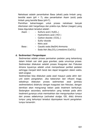 Netralisasi adalah penambahan Basa (alkali) pada limbah yang
  bersifat asam (pH < 7), atau penambahan Asam (acid) pada
  limbah yang bersifat Basa (pH>7).
  Pemilihan bahan/reagen untuk proses netralisasi banyak
  ditentukan oleh harga/biaya dan praktis-nya, Bahan (reagen) yang
  biasa digunakan tersebut adalah :
      Asam :        - Sulfuric acid ( H2SO 4 )
                    - Hydrochloric acid ( HCI )
                    - Carbon dioxide ( CCG2 )
                    - Sulfur dioxide
                    - Nitric acid
      Basa :        - Caustic soda (NaOH) Ammonia
                    - Soda Ash (Na 2CO3) Limestone (CaCO3)

d. Sedimentasi / Pengendapan
   Sedimentasi adalah proses pemisahan padatan yang terkandung
   dalam limbah cair oleh gaya gravitasi, pada umumnya proses
   Sedimentasi dilakukan setelah proses Koagulasi dan Flokulasi
   dimana tujuannya adalah untuk memperbesar partikel padatan
   sehingga menjadi lebih berat dan dapat tenggelam dalam waktu
   lebih singkat.
   Sedimentasi bisa dilakukan pada awal maupun pada akhir dari
   unit sistim pengolahan. Jika kekeruhan dari influent tinggi,
   sebaiknya dilakukan proses sedimentasi awal (primary
   sedimentation) didahului dengan koagulasi dan flokulasi, dengan
   demikian akan mengurangi beban pada treatment berikutnya.
   Sedangkan secondary sedimentation yang terletak pada akhir
   treatment gunanya untuk memisahkan dan mengumpulkan lumpur
   dari proses sebelumnya (activated sludge, OD, dlsb) dimana
   lumpur yang terkumpul tersebut dipompakan keunit pengolahan
   lumpur tersendiri.




                                                              631
 