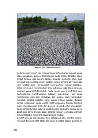 Gambar 7.29. Bak sedimentasi


  Sedimen dari limbah cair mengandung bahan bahan organik yang
  akan mengalam i proses dekomposisi, pada proses tersebut akan
  timbul formasi gas seperti carbon dioxida, methane, dlsb. Gas
  tersebut terperangkap dalam partikel lumpur dimana sevvaktu gas
  naik keatas akan mengangkat pule partikel lumpur tersebut,
  proses ini selain menim bulkan efek turbulensi juga akan merusak
  sedimen yang telah terbentuk. Pada Septic-tank, Imhoff-tank dan
  Baffle-reactor, konstruksinya didesain sedemikian rupa guna
  menghindari efek dari timbulnya gas supaya tidak mengaduk/
  merusak partikel padatan yang sudah mapan (settle) didasar
  tangki, sedangkan pada UASB (Uplift Anaerobic Sludge Blanket)
  justru menggunakan efek dari proses tersebut untuk mengaduk
  aduk partikel lumpur supaya terjadi kondisi seimbang antara gaya
  berat dan gaya angkat pada partikel lumpur, sehingga partikel
  lumpur tersebut melayang-layang/mubal mubal.
  Setelah proses dekomposisi dan pelepasan gas, kondisi lumpur
  tersebut disebut sudah stabil dan akan menetap secara permanen



632
 