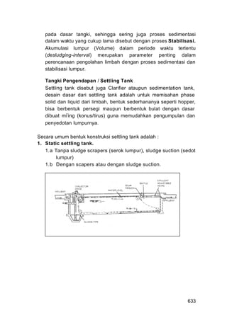 pada dasar tangki, sehingga sering juga proses sedimentasi
   dalam waktu yang cukup lama disebut dengan proses Stabilisasi.
   Akumulasi lumpur (Volume) dalam periode waktu tertentu
   (desludging-interval) merupakan parameter penting dalam
   perencanaan pengolahan limbah dengan proses sedimentasi dan
   stabilisasi lumpur.

   Tangki Pengendapan / Settling Tank
   Settling tank disebut juga Clarifier ataupun sedimentation tank,
   desain dasar dari settling tank adalah untuk memisahan phase
   solid dan liquid dari limbah, bentuk sederhananya seperti hopper,
   bisa berbentuk persegi maupun berbentuk bulat dengan dasar
   dibuat mir ing (konus/tirus) guna memudahkan pengumpulan dan
   penyedotan lumpurnya.

Secara umum bentuk konstruksi settling tank adalah :
1. Static settling tank.
   1.a Tanpa sludge scrapers (serok lumpur), sludge suction (sedot
        lumpur)
   1.b Dengan scapers atau dengan sludge suction.




                                                                633
 